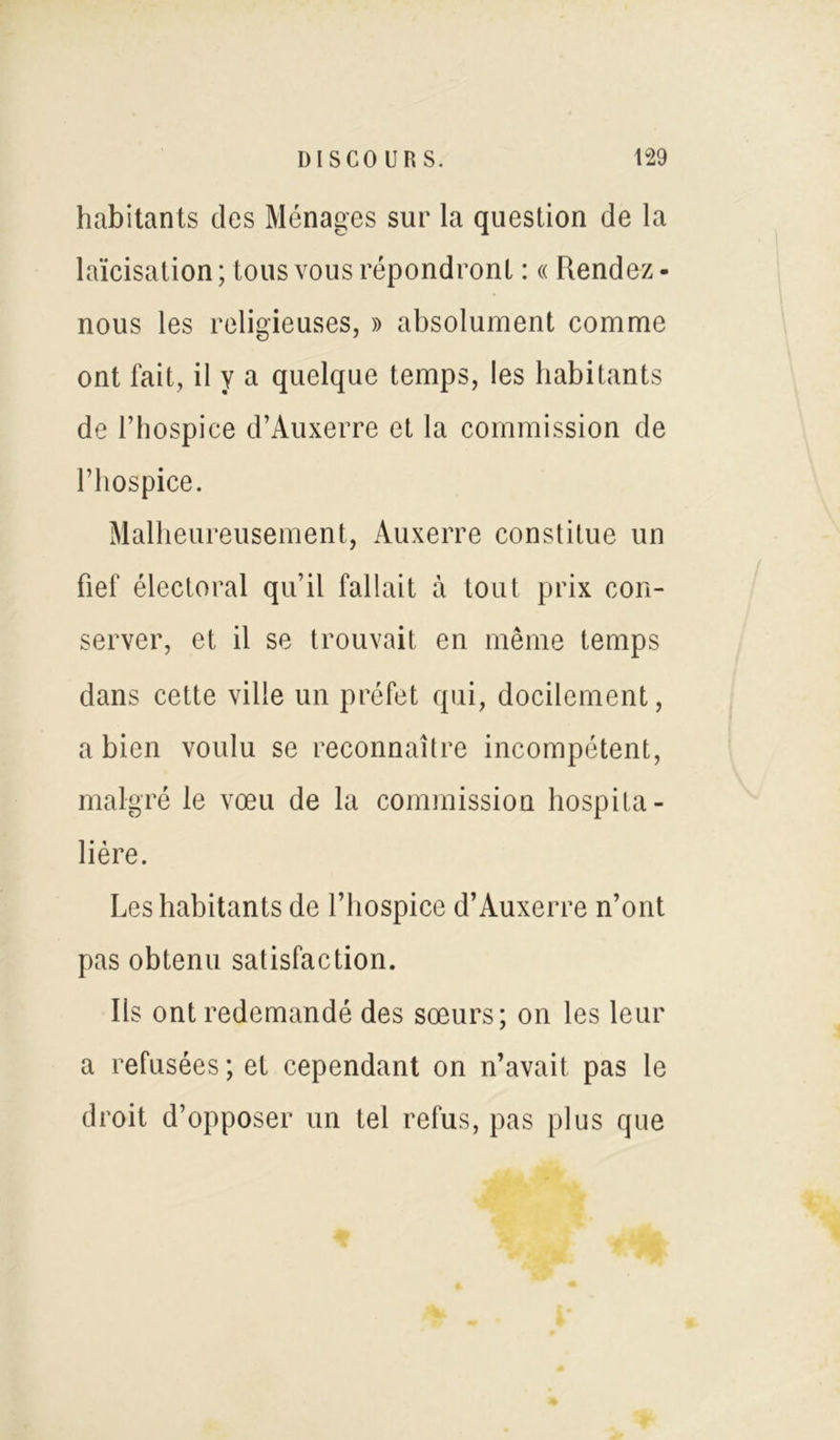 habitants clés Ménages sur la question de la laïcisation ; tous vous répondront : « Rendez - nous les religieuses, » absolument comme ont fait, il y a quelque temps, les habitants de l’hospice d’Auxerre et la commission de l’hospice. Malheureusement, Auxerre constitue un fief électoral qu’il fallait à tout prix con- server, et il se trouvait en même temps dans cette ville un préfet qui, docilement, a bien voulu se reconnaître incompétent, malgré le vœu de la commission hospita- lière. Les habitants de l’hospice d’Auxerre n’ont pas obtenu satisfaction. Ils ont redemandé des sœurs; on les leur a refusées; et cependant on n’avait pas le droit d’opposer un tel refus, pas plus que