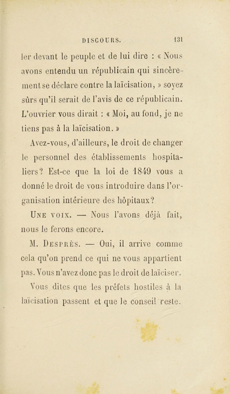 1er devant le peuple et de lui dire : « Nous avons entendu un républicain qui sincère- ment se déclare contre la laïcisation, » soyez sûrs qu’il serait de l’avis de ce républicain. L’ouvrier vous dirait : « Moi, au fond, je ne tiens pas à la laïcisation. » Avez-vous, d’ailleurs, le droit de changer le personnel des établissements hospita- liers? Est-ce que la loi de 1849 vous a donné le droit de vous introduire dans l’or- ganisation intérieure des hôpitaux? Une voix. — Nous l’avons déjà fait, nous le ferons encore. M. Desprès. — Oui, il arrive comme cela qu’on prend ce qui ne vous appartient pas. Vous n’avez donc pas le droit de laïciser. Vous dites que les préfets hostiles à la laïcisation passent et que le conseil reste.