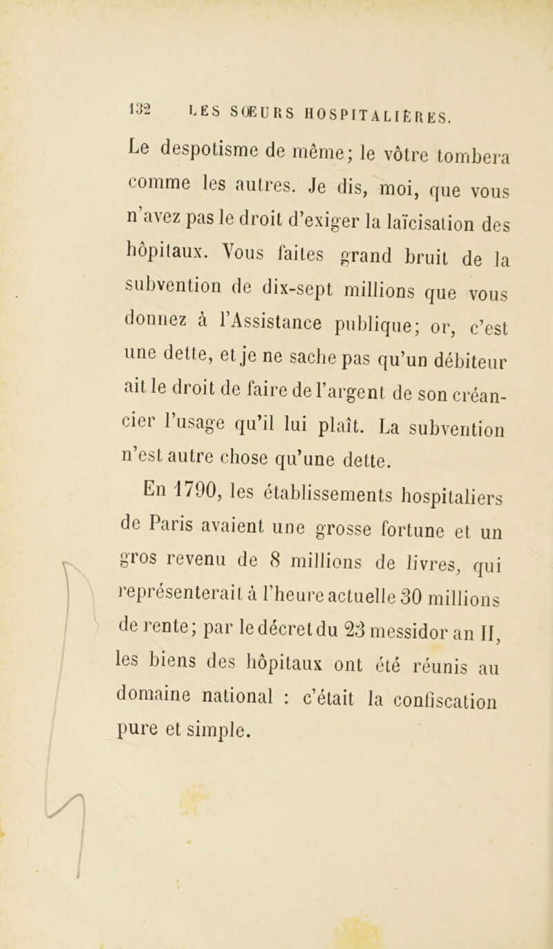 Le despotisme de même; le vôtre tombera comme les autres. Je dis, moi, que vous n u\ez pas le droit d’exiger la laïcisation des hôpitaux. Vous faites grand bruit de la subvention de dix-sept millions que vous donnez à 1 Assistance publique; or, c’est une dette, et je ne sache pas qu’un débiteur ait le droit de faire de l’argent de son créan- cier l’usage qu’il lui plaît. La subvention n’est autre chose qu’une dette. En 1790, les établissements hospitaliers de Paris avaient une grosse fortune et un gios revenu de 8 millions de livres, qui représenterait à l’heure actuelle 30 millions de rente; par le décret du 23 messidor an II, les biens des hôpitaux ont été réunis au domaine national : c’était la confiscation pure et simple.
