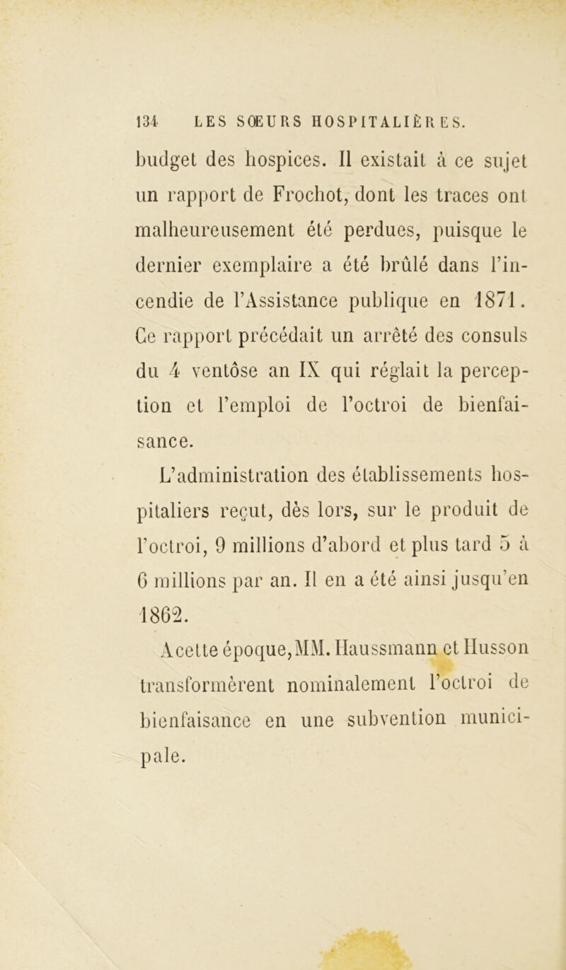 budget des hospices. Il existait à ce sujet un rapport de Frochot, dont les traces onl malheureusement été perdues, puisque le dernier exemplaire a été brûlé dans l’in- cendie de l’Assistance publique en 1871. Ce rapport précédait un arrêté des consuls du 4 ventôse an IX qui réglait la percep- tion et l’emploi de l’octroi de bienfai- sance. L’administration des établissements hos- pitaliers reçut, dès lors, sur le produit de l’octroi, 9 millions d’abord et plus tard 5 à G millions par an. Il en a été ainsi jusqu’en 1862. Acette époque, MM. Haussmann et Husson transformèrent nominalement l’octroi de bienfaisance en une subvention munici- pale.