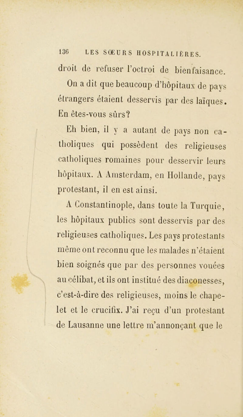 droit de refuser l’octroi de bienfaisance. On a dit que beaucoup d’hôpitaux de pays étrangers étaient desservis par des laïques. En êtes-vous sûrs? Eh bien, il y a autant de pays non ca- tholiques qui possèdent des religieuses catholiques romaines pour desservir leurs hôpitaux. À Amsterdam, en Hollande, pays protestant, il en est ainsi. A Constantinople, dans toute la Turquie, les hôpitaux publics sont desservis par des religieuses catholiques. Les pays protestants même ont reconnu que les malades n’étaient bien soignés que par des personnes vouées au célibat, et ils ont institué des diaconesses, c’est-à-dire des religieuses, moins le chape- let et le crucifix. J’ai reçu d’un protestant de Lausanne une lettre m’annonçant que le