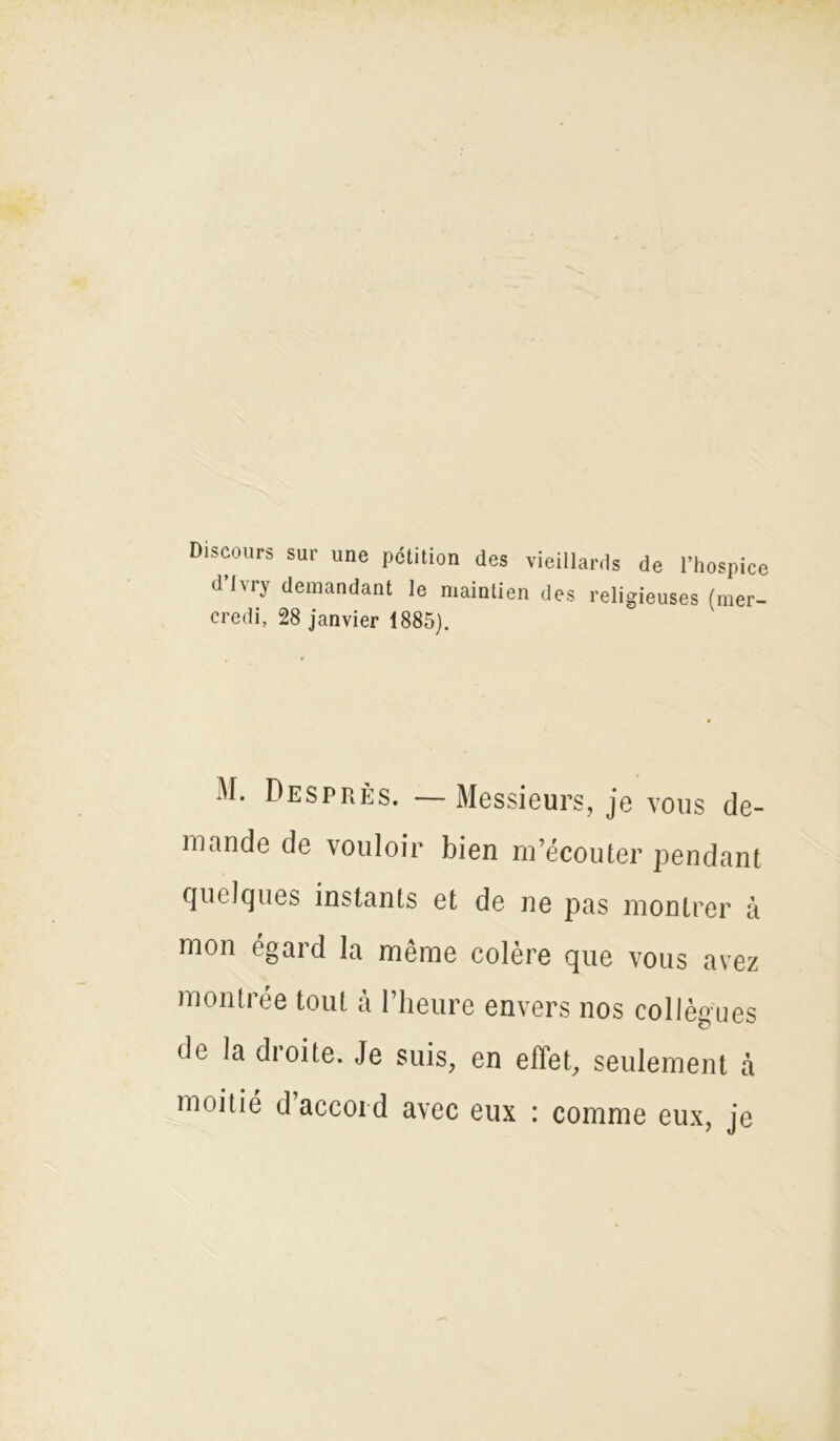 Discours sur une pétition des vieillards de l’hospice dhi) demandant le mainlien des religieuses (mer- credi, 28 janvier 1885). M. Desprès. —Messieurs, je vous de- mande de vouloir bien m’écouter pendant quelques instants et de ne pas montrer à mon égard la même colère que vous avez montrée tout à l’heure envers nos collègues de la dioite. Je suis, en effet, seulement à moitié d accord avec eux : comme eux, je