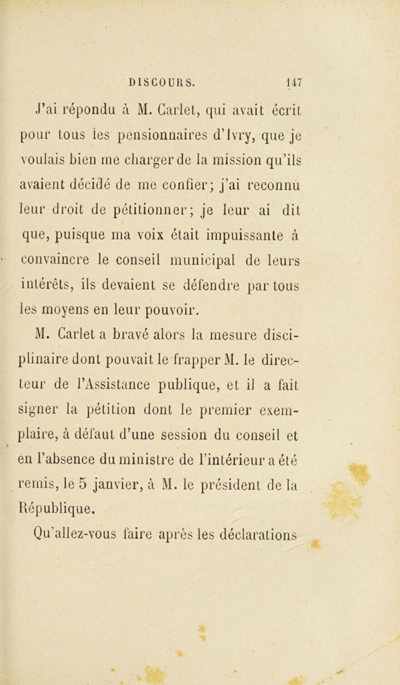 J’ai répondu à M. Garlet, qui avait écrit pour tous les pensionnaires d’ivry, que je voulais bien me charger de la mission qu’ils avaient décidé de me confier; j’ai reconnu leur droit de pétitionner; je leur ai dit que, puisque ma voix était impuissante à convaincre le conseil municipal de leurs intérêts, ils devaient se défendre par tous les moyens en leur pouvoir. M. Carlet a bravé alors la mesure disci- plinaire donL pouvait le frapper M. le direc- teur de l’Assistance publique, et il a fait signer la pétition dont le premier exem- plaire, à défaut d’une session du conseil et en l’absence du ministre de l’intérieur a été remis, le 5 janvier, à M. le président de la République. Qu’allez-vous faire après les déclarations