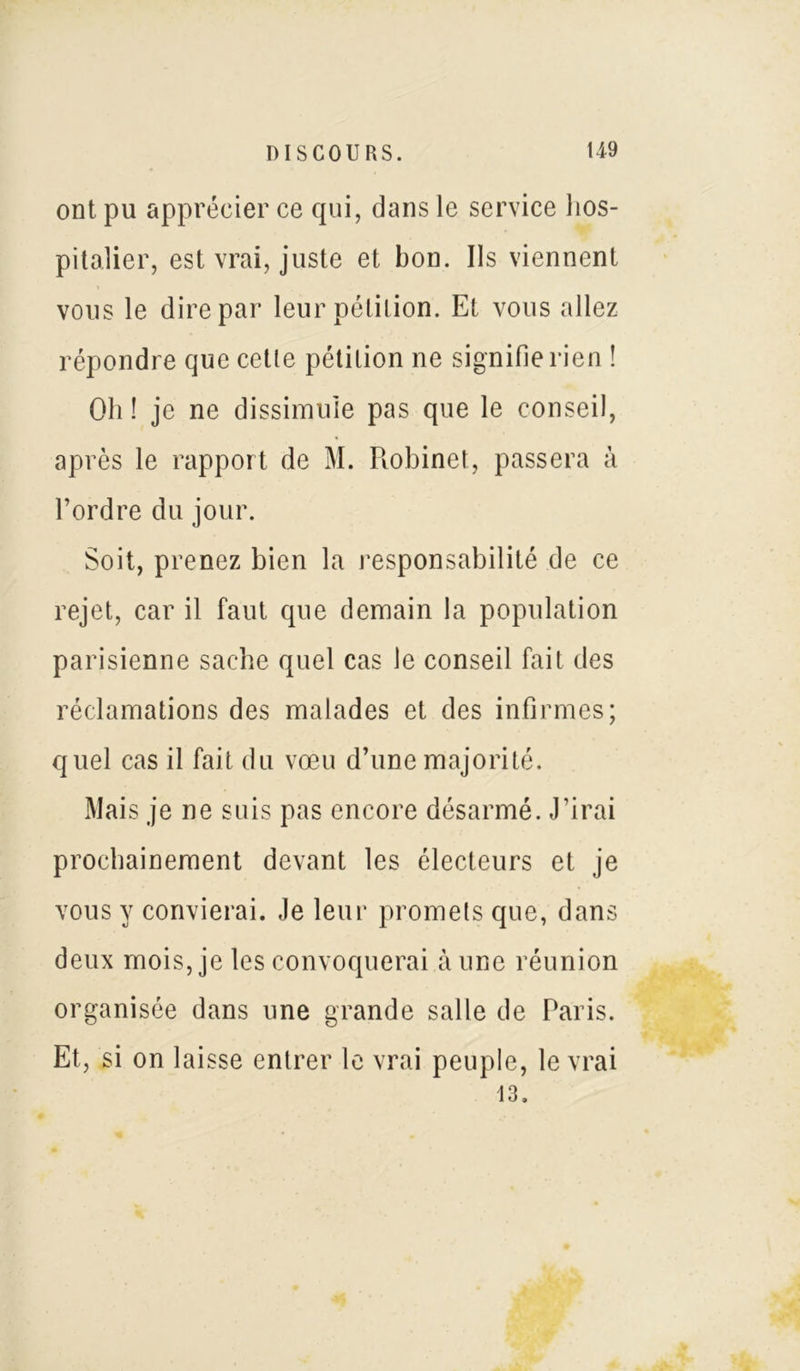 ont pu apprécier ce qui, dans le service hos- pitalier, est vrai, juste et bon. Ils viennent vous le dire par leur pétition. Et vous allez répondre que cette pétition ne signifie rien ! Oh ! je ne dissimule pas que le conseil, après le rapport de M. Robinet, passera à l’ordre du jour. Soit, prenez bien la responsabilité de ce rejet, car il faut que demain la population parisienne sache quel cas le conseil fait des réclamations des malades et des infirmes; quel cas il fait du vœu d’une majorité. Mais je ne suis pas encore désarmé. J’irai prochainement devant les électeurs et je vous y convierai. Je leur promets que, dans deux mois, je les convoquerai aune réunion organisée dans une grande salle de Paris. Et, si on laisse entrer le vrai peuple, le vrai 13.