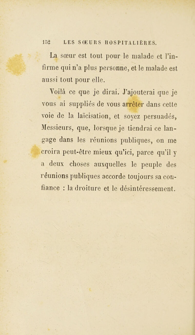 La sœur est tout pour le malade et l’in- firme qui n’a plus personne, et le malade est aussi tout pour elle. Voilà ce que je dirai. J’ajouterai que je vous ai suppliés de vous arrêter dans cette voie de la laïcisation, et soyez persuadés, Messieurs, que, lorsque je tiendrai ce lan- gage dans les réunions publiques, on me croira peut-être mieux qu’ici, parce qu’il y a deux choses auxquelles le peuple des réunions publiques accorde toujours sa con- fiance : la droiture et le désintéressement.