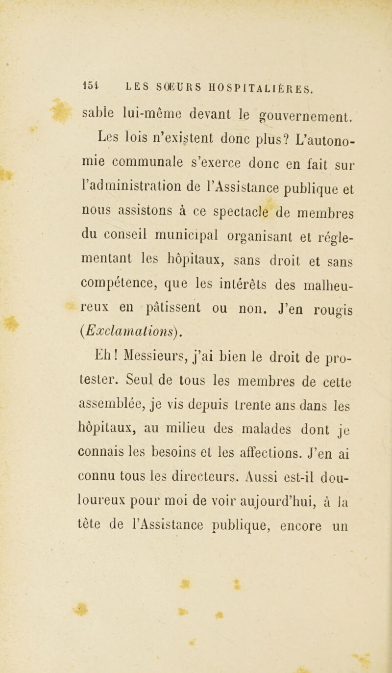 sable lui-meme devant le gouvernement. Les lois n’existent donc plus? L’autono- mie communale s’exerce donc en fait sur l’administration de l’Assistance publique et nous assistons à ce spectacle de membres du conseil municipal organisant et régle- mentant les hôpitaux, sans droit et sans compétence, que les intérêts des malheu- reux en pâtissent ou non. J’en rougis (.Exclamations). Eh ! Messieurs, j’ai bien le droit de pro- tester. Seul de tous les membres de cette assemblée, je vis depuis trente ans dans les hôpitaux, au milieu des malades dont je connais les besoins et les affections. J’en ai connu tous les directeurs. Aussi est-il dou- loureux pour moi de voir aujourd’hui, à la tète de l’Assistance publique, encore un