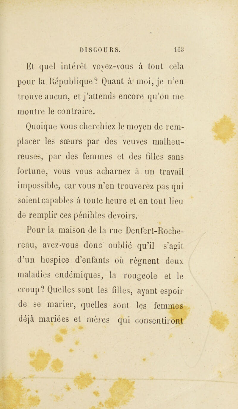 Et quel intérêt voyez-vous à tout cela pour la République? Quant à moi, je 11’en trouve aucun, et j’attends encore qu’on me montre le contraire. Quoique vous cherchiez le moyen de rem- placer les sœurs par des veuves malheu- reuses, par des femmes et des filles sans fortune, vous vous acharnez à un travail impossible, car vous n’en trouverez pas qui soient capables à toute heure et en tout lieu de remplir ces pénibles devoirs. Pour la maison de la rue Denfert-Roche- reau, avez-vous donc oublié qu’il s’agit d’un hospice d’enfants où régnent deux maladies endémiques, la rougeole et le croup? Quelles sont les filles, ayant espoir de se marier, quelles sont les femmes déjà mariées et mères qui consentiront