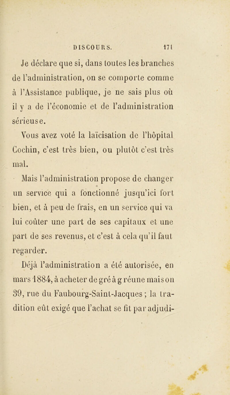 Je déclare que si, dans toutes les branches de l’administration, on se comporte comme à l’Assistance publique, je ne sais plus où il y a de l’économie et de l’administration sérieuse. Vous avez voté la laïcisation de l’hôpital Cochin, c’est très bien, ou plutôt c’est très mal. Mais l’administration propose de changer • un service qui a fonctionné jusqu’ici fort bien, et à peu de frais, en un service qui va lui coûter une part de ses capitaux et une part de ses revenus, et c’est à cela qu’il faut regarder. Déjà l’administration a été autorisée, en mars 1884, à acheter de gré à g réune mais on 39, rue du Faubourg-Saint-Jacques ; la tra- dition eût exigé que l’achat se fit par adjudi-