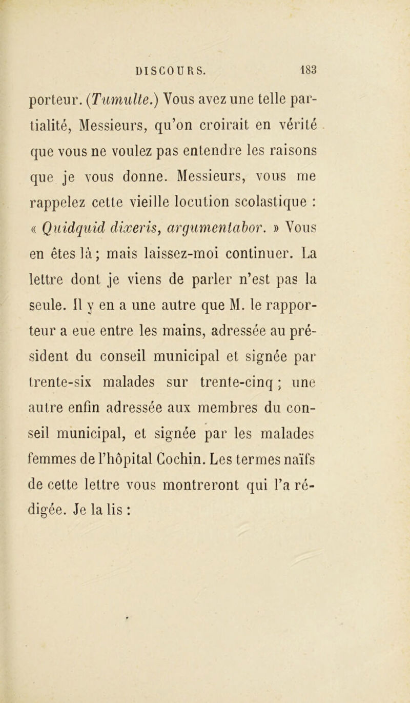 porteur. (Tumulte.) Vous avez une telle par- tialité, Messieurs, qu’on croirait en vérité que vous ne voulez pas entendre les raisons que je vous donne. Messieurs, vous me rappelez cette vieille locution scolastique : « Quidquid dixeris, argumentabor. » Vous en êtes là; mais laissez-moi continuer. La lettre dont je viens de parler n’est pas la seule. 11 y en a une autre que M. le rappor- teur a eue entre les mains, adressée au pré- sident du conseil municipal et signée par trente-six malades sur trente-cinq ; une autre enfin adressée aux membres du con- seil municipal, et signée par les malades femmes de l’hôpital Cochin. Les termes naïfs de cette lettre vous montreront qui l’a ré- digée. Je la lis :