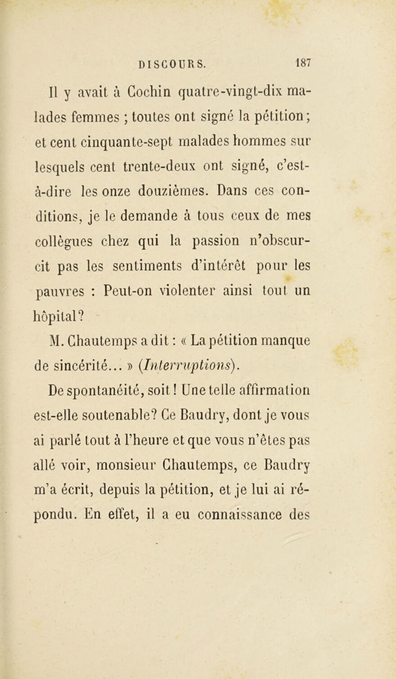 Il y avait à Cochin quatre-vingt-dix ma- lades femmes ; toutes ont signé la pétition; et cent cinquante-sept malades hommes sur lesquels cent trente-deux ont signé, c’est- à-dire les onze douzièmes. Dans ces con- ditions, je le demande à tous ceux de mes collègues chez qui la passion n’obscur- cit pas les sentiments d’intérêt pour les pauvres : Peut-on violenter ainsi tout un hôpital? M. Chautemps a dit : « La pétition manque de sincérité... » (Interruptions). De spontanéité, soit ! Une telle affirmation est-elle soutenable? Ce Baudry, dont je vous ai parlé tout à l’heure et que vous n’êtes pas allé voir, monsieur Chautemps, ce Baudry m’a écrit, depuis la pétition, et je lui ai ré- pondu. En effet, il a eu connaissance des