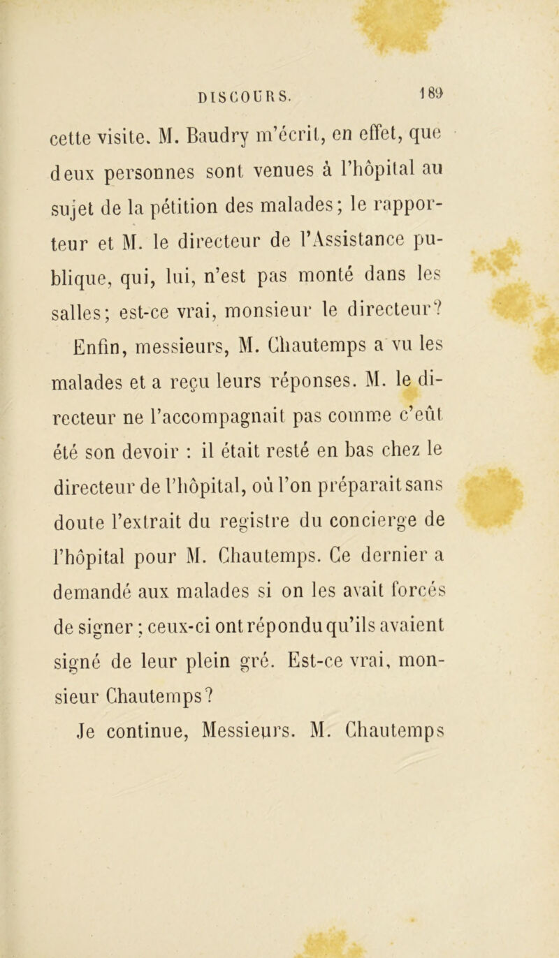 1 80 cette visite. M. Baudry m’écrit, en effet, que deux personnes sont venues à l’hôpital au sujet de la pétition des malades; le rappor- teur et M. le directeur de l’Assistance pu- blique, qui, lui, n’est pas monté dans les salles; est-ce vrai, monsieur le directeur? Enfin, messieurs, M. Chautemps a vu les malades et a reçu leurs réponses. M. le di- recteur ne l’accompagnait pas comme c’eût été son devoir : il était resté en bas chez le directeur de l’hôpital, ou l’on préparait sans doute l’extrait du registre du concierge de l’hôpital pour M. Cliautemps. Ce dernier a demandé aux malades si on les avait forcés de signer ; ceux-ci ont répondu qu’ils avaient signé de leur plein gré. Est-ce vrai, mon- sieur Chautemps? Je continue, Messieurs. M. Chautemps