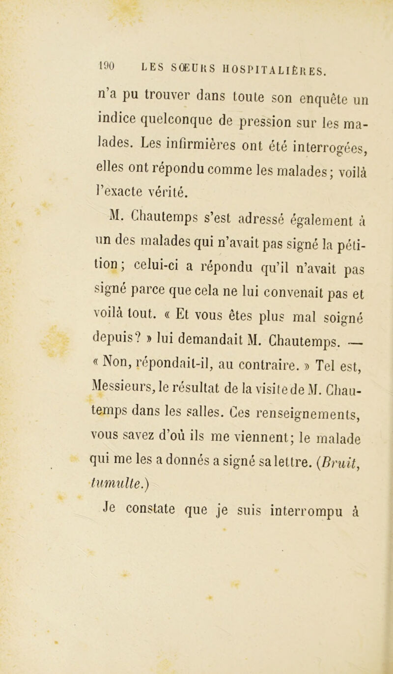 n a pu trouver dans toute son enquête un indice quelconque de pression sur les ma- lades. Les infirmières ont été interrogées, elles ont répondu comme les malades ; voilà l’exacte vérité. M. Chautemps s’est adressé également à un des malades qui n’avait pas signé la péti- tion , celui-ci a répondu qu’il n’avait pas signé parce que cela ne lui convenait pas et v o 11 a tout. « Et vous etes plus mal soigné depuis? » lui demandait M. Ghautemps. — « Non, répondait-il, au contraire. » Tel est, Messieurs, le résultat de la visite de M. Ghau- temps dans les salles. Ges renseignements, vous savez d’où ils me viennent; le malade qui me les a donnés a signé sa lettre. (Bruit, tumulte.) Je constate que je suis interrompu à