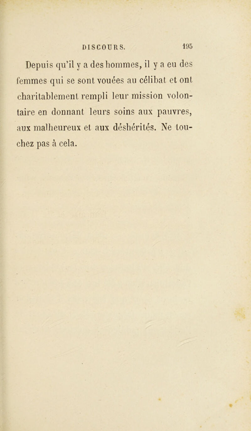 Depuis qu’il y a des hommes, il y a eu des femmes qui se sont vouées au célibat et ont charitablement rempli leur mission volon- taire en donnant leurs soins aux pauvres, aux malheureux et aux déshérités. Ne tou- chez pas à cela.