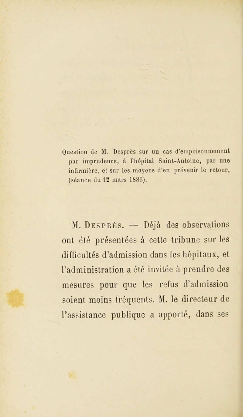 Question de M. Desprès sur un cas d’empoisonnement par imprudence, cà l’hôpital Saint-Antoine, par une infirmière, et sur les moyens d’en prévenir le retour, (séance du 12 mars 1886). M. Desprès. — Déjà des observations ont été présentées à cette tribune sur les difficultés d’admission dans les hôpitaux, et l’administration a été invitée à prendre des mesures pour que les refus d’admission soient moins fréquents. M. le directeur de l’assistance publique a apporté, dans ses