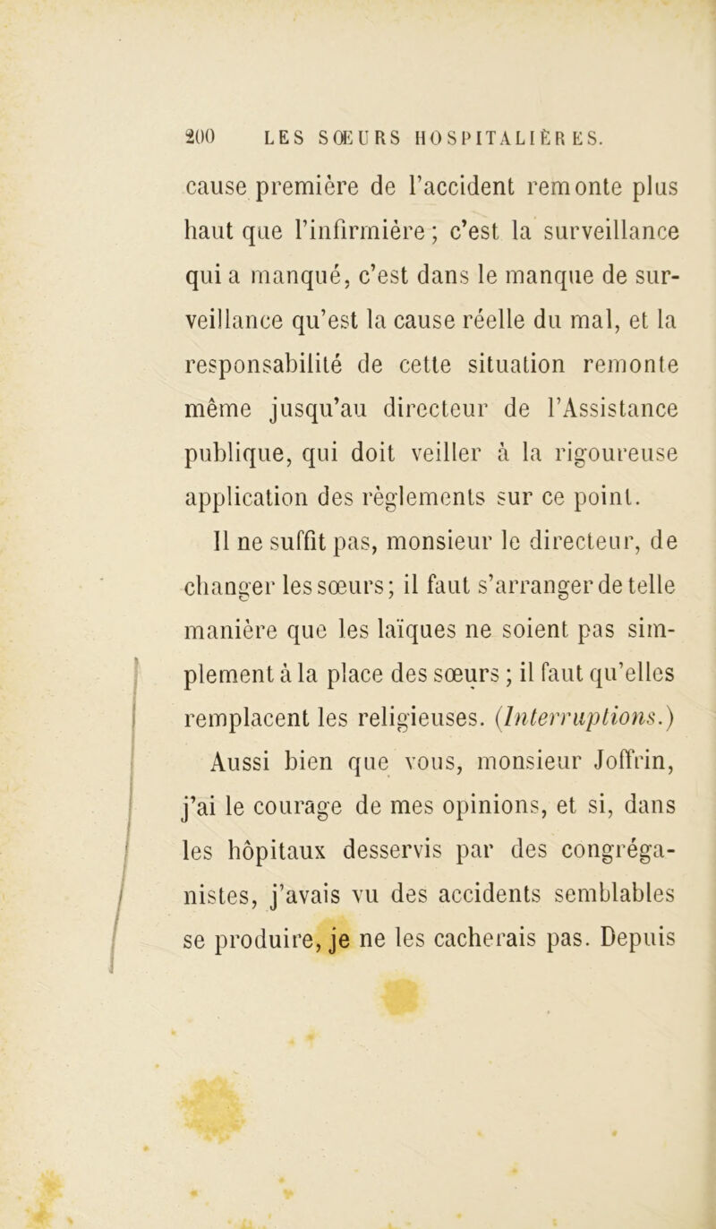 cause première de l’accident remonte plus haut que l’infirmière ; c’est la surveillance qui a manqué, c’est dans le manque de sur- veillance qu’est la cause réelle du mal, et la responsabilité de cette situation remonte même jusqu’au directeur de l’Assistance publique, qui doit veiller à la rigoureuse application des règlements sur ce point. Il ne suffit pas, monsieur le directeur, de changer les sœurs; il faut s’arranger de telle manière que les laïques ne soient pas sim- plement à la place des sœurs ; il faut qu’elles remplacent les religieuses. (Interruptions.) Aussi bien que vous, monsieur Joffrin, j’ai le courage de mes opinions, et si, dans les hôpitaux desservis par des congréga- nistes, j’avais vu des accidents semblables se produire, je ne les cacherais pas. Depuis