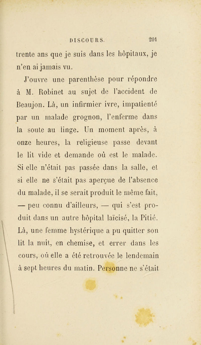 trente ans que je suis dans les hôpitaux, je n’en ai jamais vu. J’ouvre une parenthèse pour répondre à M. Robinet au sujet de l’accident de Beaujon. Là, un infirmier ivre, impatienté par un malade grognon, l’enferme dans • la soute au iinge. Un moment après, à onze heures, la religieuse passe devant le lit vide et demande où est le malade. Si elle n’était pas passée dans la salle, et si elle ne s’élait pas aperçue de l’absence du malade, il se serait produit le même fait, — peu connu d’ailleurs, — qui s’est pro- duit dans un autre hôpital laïcisé, la Pitié. Là, une femme hystérique a pu quitter son lit la nuit, en chemise, et errer dans les cours, où elle a été retrouvée le lendemain à sept heures du matin, Personne ne s’était