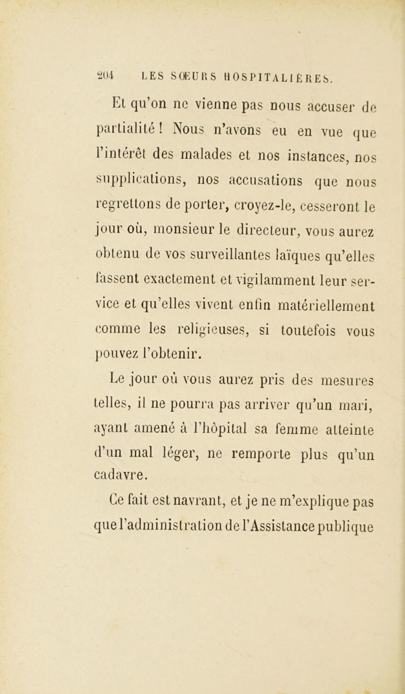 Et qu’on ne vienne pas nous accuser de partialité ! Nous n’avons eu en vue que l’intérêt des malades et nos instances, nos supplications, nos accusations que nous regrettons de porter, croyez-le, cesseront le jour où, monsieur le directeur, vous aurez obtenu de vos surveillantes laïques quelles fassent exactement et vigilamment leur ser- vice et qu’elles vivent enfin matériellement comme les religieuses, si toutefois vous pouvez l’obtenir. Le jour où vous aurez pris des mesures telles, il ne pourra pas arriver qu’un mari, ayant amené à l’hôpital sa femme atteinte d’un mal léger, ne remporte plus qu’un cadavre. Ce fait est navrant, et je ne m’explique pas que l’administration de l’Assistance publique