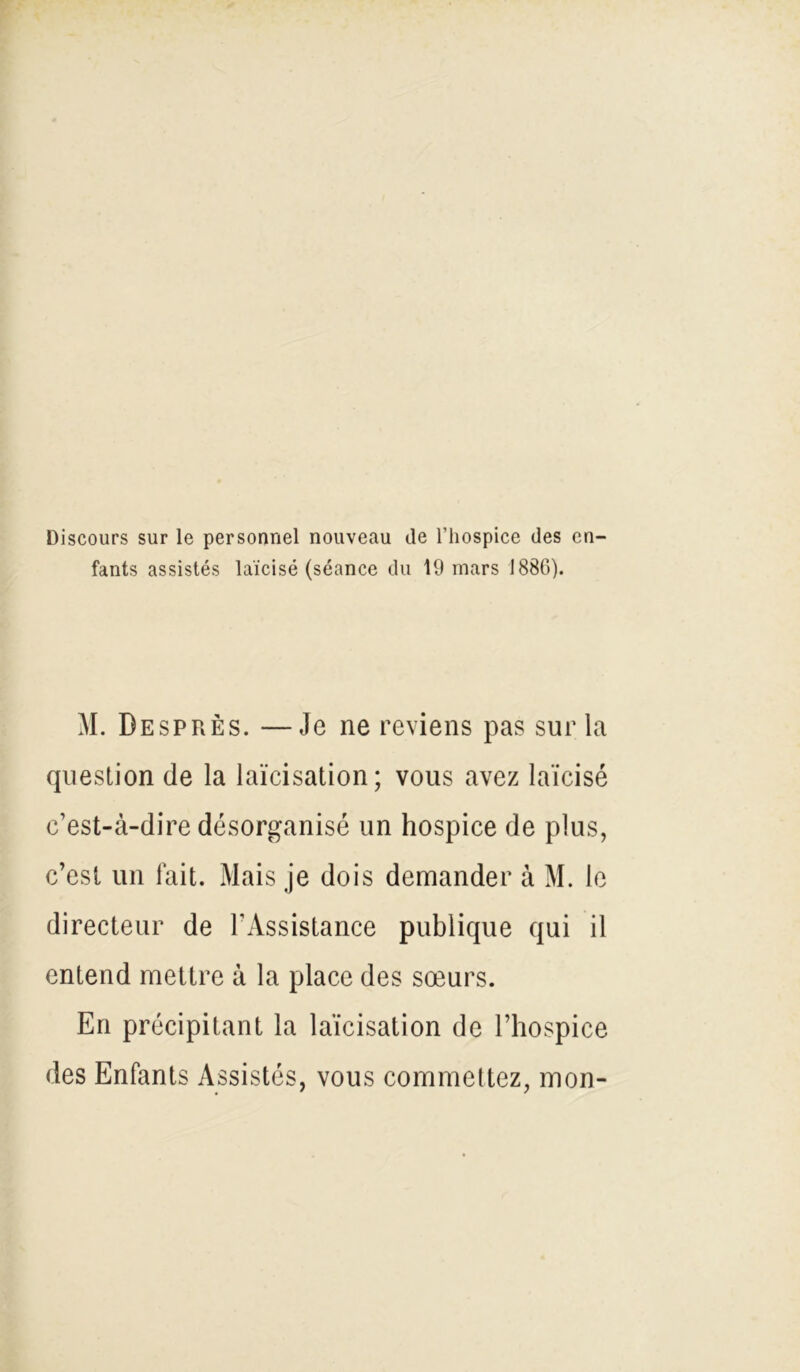 Discours sur le personnel nouveau de l’hospice des en- fants assistés laïcisé (séance du 19 mars 1886). M. DesprÈs. —Je ne reviens pas sur la question de la laïcisation; vous avez laïcisé c’est-à-dire désorganisé un hospice de plus, c’est un fait. Mais je dois demander à M. le directeur de l'Assistance publique qui il entend mettre à la place des sœurs. En précipitant la laïcisation de l’hospice des Enfants Assistés, vous commettez, mon-