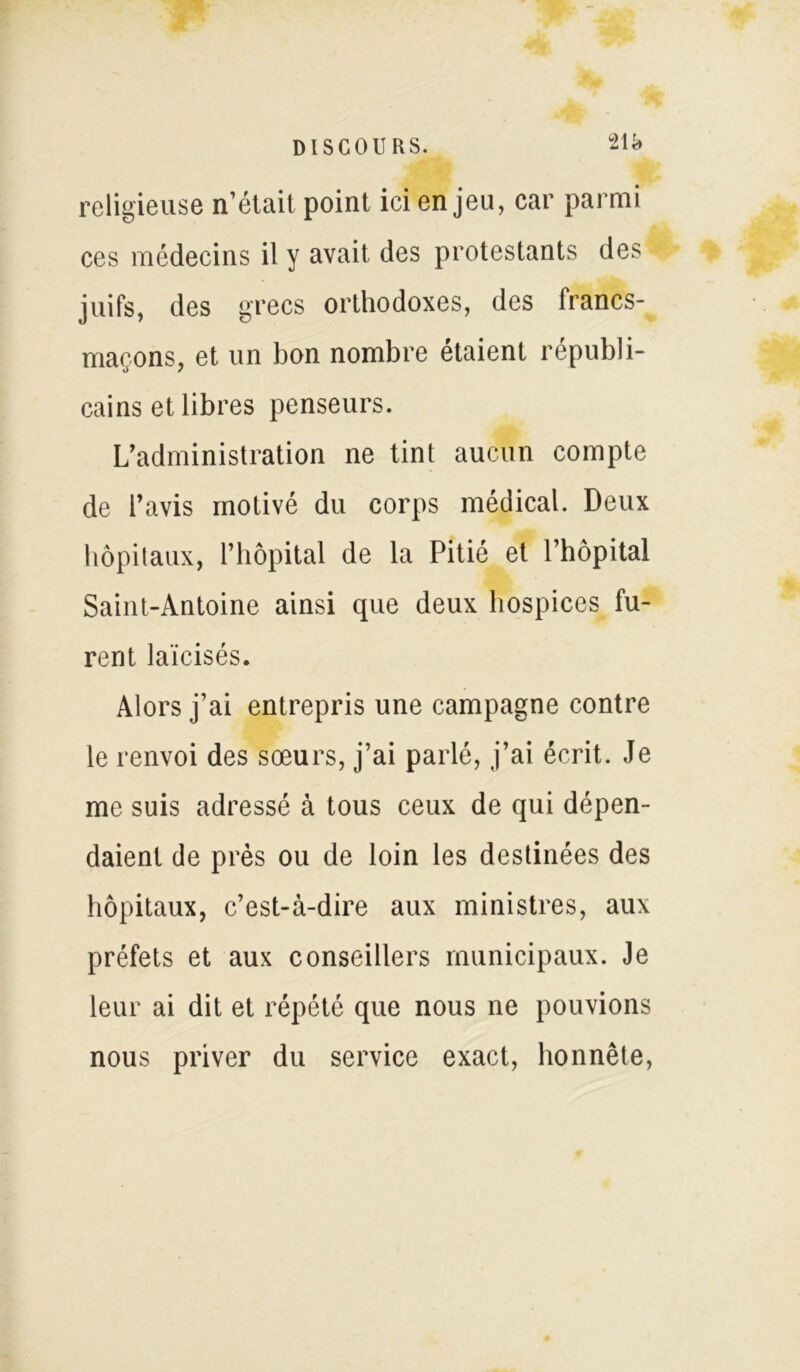 21k religieuse n’était point ici enjeu, car parmi ces médecins il y avait des protestants des juifs, des grecs orthodoxes, des Irancs- maçons, et un bon nombre étaient républi- cains et libres penseurs. L’administration ne tint aucun compte de l’avis motivé du corps médical. Deux hôpitaux, l’hôpital de la Pitié et l’hôpital Saint-Antoine ainsi que deux hospices fu- rent laïcisés. Alors j’ai entrepris une campagne contre le renvoi des sœurs, j’ai parlé, j’ai écrit. Je me suis adressé à tous ceux de qui dépen- daient de près ou de loin les destinées des hôpitaux, c’est-à-dire aux ministres, aux préfets et aux conseillers municipaux. Je leur ai dit et répété que nous ne pouvions nous priver du service exact, honnête,