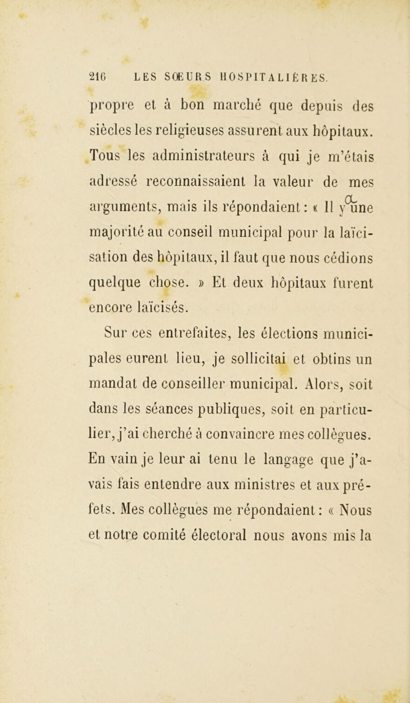 propre et à bon marché que depuis des siècles les religieuses assurent aux hôpitaux. Tous les administrateurs à qui je m’étais adressé reconnaissaient la valeur de mes arguments, mais ils répondaient : « Il /une majorité au conseil municipal pour la laïci- sation des hôpitaux, il faut que nous cédions quelque chose. » Et deux hôpitaux furent encore laïcisés. Sur ces entrefaites, les élections munici- pales eurent lieu, je sollicitai et obtins un mandat de conseiller municipal. Alors, soit dans les séances publiques, soit en particu- lier, j’ai cherché à convaincre mes collègues. En vain je leur ai tenu le langage que j’a- vais fais entendre aux ministres et aux pré- fets. Mes collègues me répondaient : « Nous et notre comité électoral nous avons mis la
