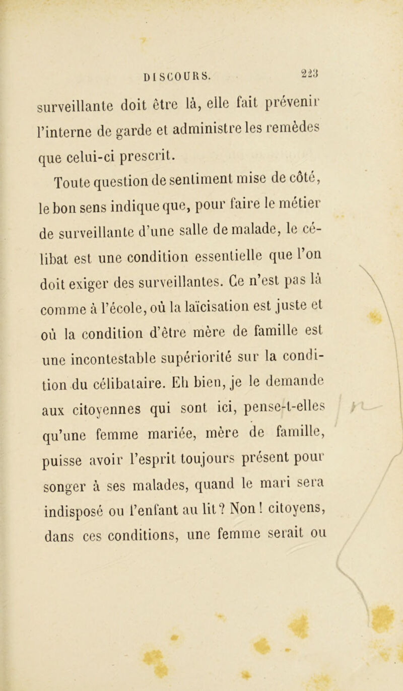 surveillante doit être là, elle fait prévenir l’interne de garde et administre les remedes que celui-ci prescrit. Toute question de sentiment mise de coté, le bon sens indique que, pour (aire le métier de surveillante d’une salle de malade, le cé- libat est une condition essentielle que l’on doit exiger des surveillantes. Ce n’est pas la comme à l’école, ou la laïcisation est juste et où la condition d’être mère de famille est une incontestable supériorité sur la condi- tion du célibataire. Eli bien, je le demande aux citoyennes qui sont ici, pense-t-elles > qu’une femme mariée, mère de famille, puisse avoir l’esprit toujours présent pour songer à ses malades, quand le mari sera indisposé ou l’enfant au lit? Non ! citoyens, dans ces conditions, une femme serait ou