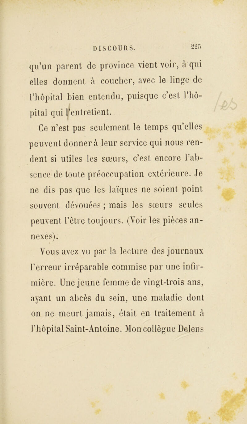 qu’un parent de province vient voir, à qui elles donnent à coucher, avec le linge de l’hôpital bien entendu, puisque c’est l’hô- pital qui l’entretient. Ce n’est pas seulement le temps quelles peuvent donnera leur service qui nous ren- dent si utiles les sœurs, c’est encore l’ab- sence de toute préoccupation extérieure. Je ne dis pas que les laïques ne soient point souvent dévouées ; mais les sœurs seules peuvent l’être toujours. (Voir les pièces an- nexes). Vous avez vu par la lecture des journaux l’erreur irréparable commise par une infir- mière. Une jeune femme de vingt-trois ans, ayant un abcès du sein, une maladie dont on ne meurt jamais, était en traitement à l’hôpital Saint-Antoine. Mon collègue Delens