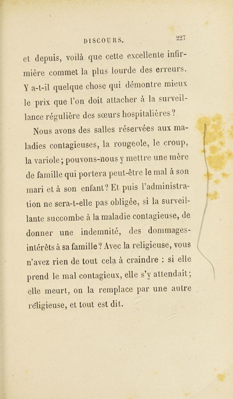 et depuis, voilà que cette excellente infii- mière commet la plus lourde des eneuis. Y a-t-il quelque chose qui démontre mieux le prix que l’on doit attachei a la suivcil lance régulière des soeurs hospitalières? Nous avons des salles réservées aux ma- ladies contagieuses, la rougeole, le croup, la variole ; pouvons-nous y mettie une meie de famille qui portera peut-être le mal à son mari et à son enfant? Et puis l’administra- tion ne sera-t-elle pas obligée, si la surveil- lante succombe à la maladie contagieuse, de donner une indemnité, des dommages- intérêts à sa famille? Avec la religieuse, vous n’avez rien de tout cela à craindre : si elle prend le mal contagieux, elle s’y attendait; elle meurt, on la remplace par une autre religieuse, et tout est dit.