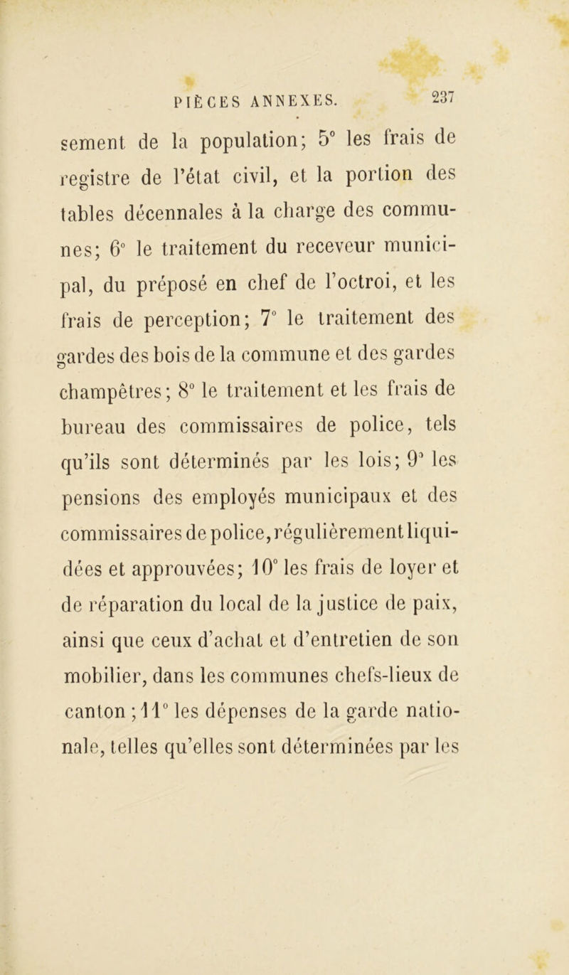 sement de la population; 5° les irais de registre de l’état civil, et la portion des tables décennales à la charge des commu- nes; 6° le traitement du receveur munici- pal, du préposé en chef de l’octroi, et les frais de perception; 7° le traitement des gardes des bois de la commune et des gardes champêtres; 8° le traitement et les frais de bureau des commissaires de police, tels qu’ils sont déterminés par les lois; 9* les pensions des employés municipaux et des commissaires de police, régulièrement liqui- dées et approuvées; 10° les frais de loyer et de réparation du local de la justice de paix, ainsi que ceux d’achat et d’entretien de son mobilier, dans les communes chefs-lieux de canton ;11° les dépenses de la garde natio- nale, telles qu’elles sont déterminées par les