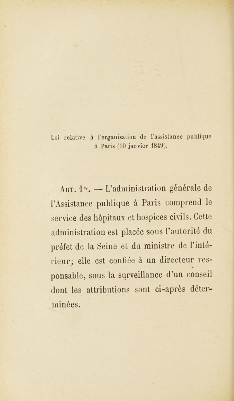 Loi relative à l’organisation de l’assistance publique à Paris (10 janvier 1849). Art. 1er. — L’administration générale de l’Assistanee publique à Paris comprend le service des hôpitaux et hospices civils. Cette administration est placée sous l’autorité du préfet de la Seine et du ministre de l’inté- rieur; elle est confiée à un directeur res- ponsable, sous la surveillance d’un conseil dont les attributions sont ci-après déter- minées.