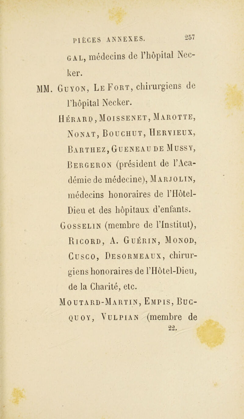 g al, médecins de l’hôpital Nec- ker. MM. Guyon, Le Fort, chirurgiens de l’hôpital Necker. Hérard,Moissenet, Marotte, Nonat, Bouciiut, IIeryieux, Barthez, Gueneau de Mussy, Bergeron (président de l’Aca- démie de médecine), Marjolin, médecins honoraires de l’Hôtel- Dieu et des hôpitaux d’enfants. Gosselin (membre de l’Institut), Ricord, A. Guérin, Monod, Gusco, Besormeaux, chirur- giens honoraires de l’Hôtel-Dieu, de la Charité, etc. Moutard-Martin, Empis, Buc- quoy, Vu l pian (membre de