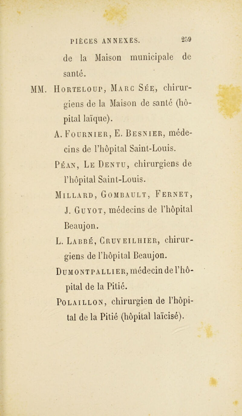 de la Maison municipale de santé. MM. H o RTE LOUP, Marc Sée, chirur- giens de la Maison de santé (hô- pital laïque). A. Fournier, E. Besnier, méde- cins de l’hôpital Saint-Louis. Péan, Le Dentu, chirurgiens de l’hôpital Saint-Louis. Millard, Gombault, Fernet, J. Guyot, médecins de l’hôpital Beaujon. L. Labbé, Cruveiliiier, chirur- giens de l’hôpital Beaujon. Du mont P allier, médecin de l’hô- pital de la Pitié. Polaillon, chirurgien de l’hôpi- tal de la Pitié (hôpital laïcisé).