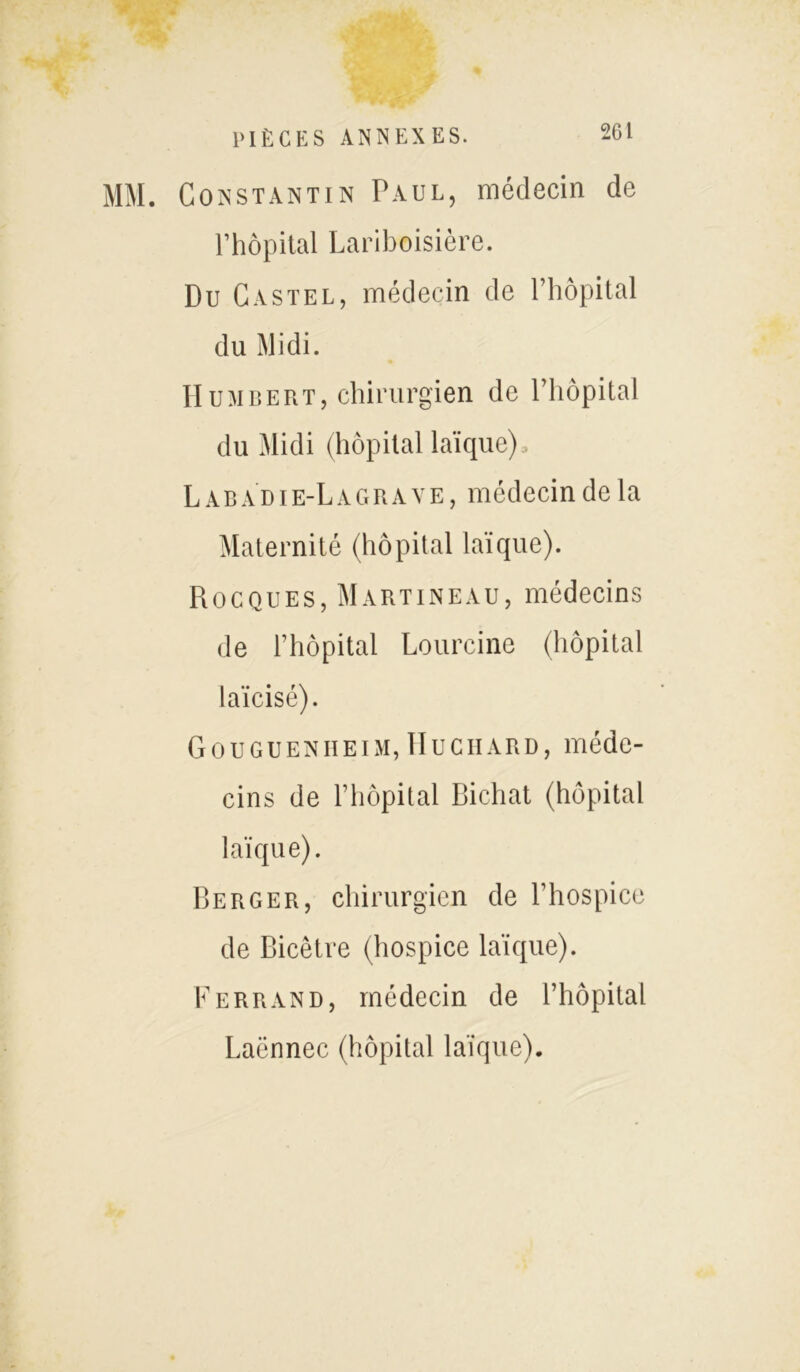 MM. Constantin Paul, médecin de Fhôpital Lariboisière. Du Ca stel, médecin de l’hôpital du Midi. Humbert, chirurgien de l’hôpital du Midi (hôpital laïque), L a b AD i e-L a grave, médecin de la Maternité (hôpital laïque). Rocques, Martineau, médecins de l’hôpital Lourcine (hôpital laïcisé). Gouguenheim, Huchard, méde- cins de l’hôpital Richat (hôpital laïque). Berger, chirurgien de l’hospice de Bicêtre (hospice laïque). Ferrand, médecin de l’hôpital Laënnec (hôpital laïque).