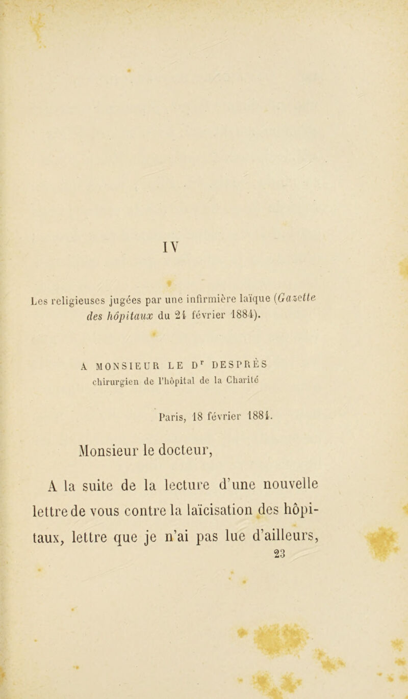 IV Les religieuses jugées par une infirmière laïque (Gazette des hôpitaux du 21 février 1884). À MONSIEUR LE Dr DESPRÈS chirurgien de l’hôpital de la Charité Paris, 18 février 1881. Monsieur le docteur, À la suite de la lecture d’une nouvelle lettre de vous contre la laïcisation des hôpi- taux, lettre que je n’ai pas lue d’ailleurs, 23