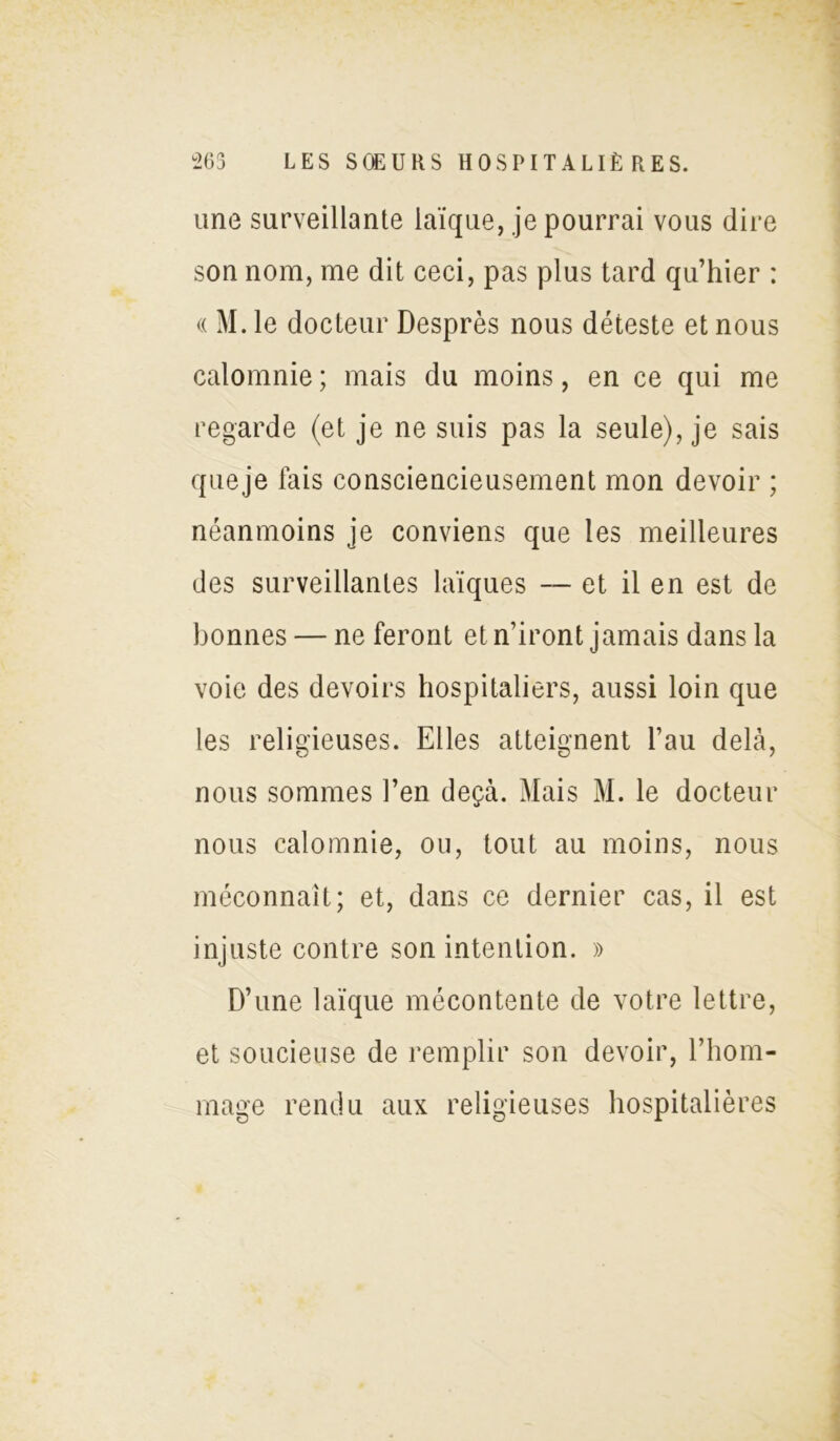 une surveillante laïque, je pourrai vous dire son nom, me dit ceci, pas plus tard qu’hier : « M. le docteur Desprès nous déteste et nous calomnie ; mais du moins, en ce qui me regarde (et je ne suis pas la seule), je sais queje fais consciencieusement mon devoir ; néanmoins je conviens que les meilleures des surveillantes laïques — et il en est de bonnes — ne feront et n’iront jamais dans la voie des devoirs hospitaliers, aussi loin que les religieuses. Elles atteignent l’au delà, nous sommes l’en deçà. Mais M. le docteur nous calomnie, ou, tout au moins, nous méconnaît; et, dans ce dernier cas, il est injuste contre son intention. » D’une laïque mécontente de votre lettre, et soucieuse de remplir son devoir, l’hom- mage rendu aux religieuses hospitalières