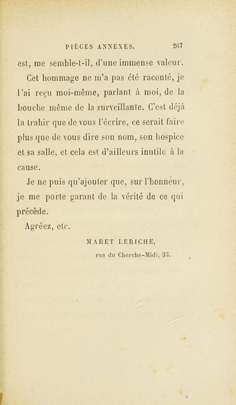 est, me semble-t-il, d’une immense valeur. Cet hommage ne m’a pas été raconté, je l’ai reçu moi-même, parlant à moi, de la bouche même de la surveillante. C’est déjà la trahir que de vous l’écrire, ce serait faire plus que de vous dire son nom, son hospice et sa salle, et cela est d’ailleurs inutile à la cause. Je ne puis qu’ajouter que, sur l'honneur, je me porte garant de la vérité de ce qui précède. Agréez, etc. MA RE T LE RICHE, rue du Clierche-Midi, 33.