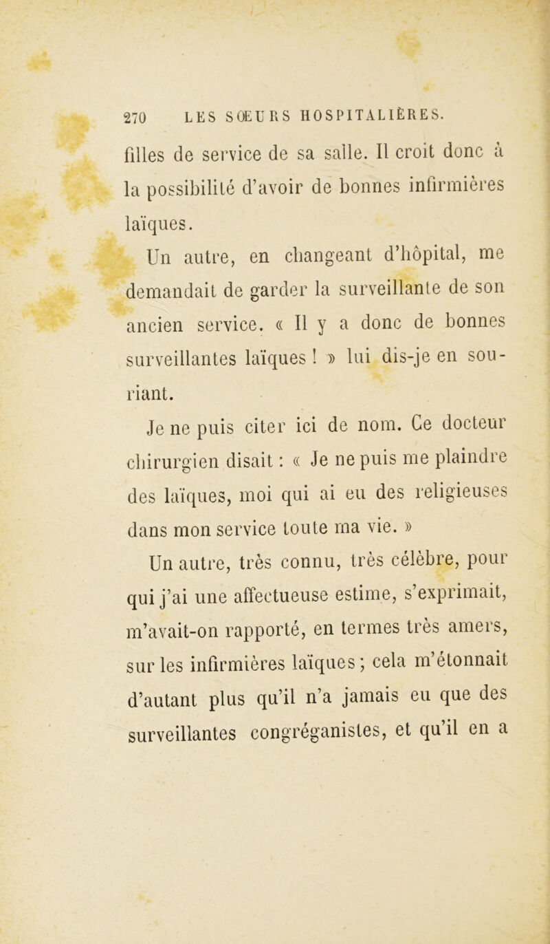 filles de service de sa salle. Il croit donc a la possibilité d’avoir de bonnes infirmières laïques. Un autre, en changeant d’hôpital, me demandait de garder la surveillante de son ancien service. « Il y a donc de bonnes surveillantes laïques! » lui dis-je en sou- riant. Je ne puis citer ici de nom. Ce docteur chirurgien disait : « Je ne puis me plaindre des laïques, moi qui ai eu des religieuses dans mon service toute ma vie. » Un autre, très connu, très célèbre, pour qui j’ai une afleetueuse estime, s exprimait, m’avait-on rapporté, en termes très amers, sur les infirmières laïques ; cela m étonnait d’autant plus qu’il n’a jamais eu que des surveillantes congréganistes, et qu il en a