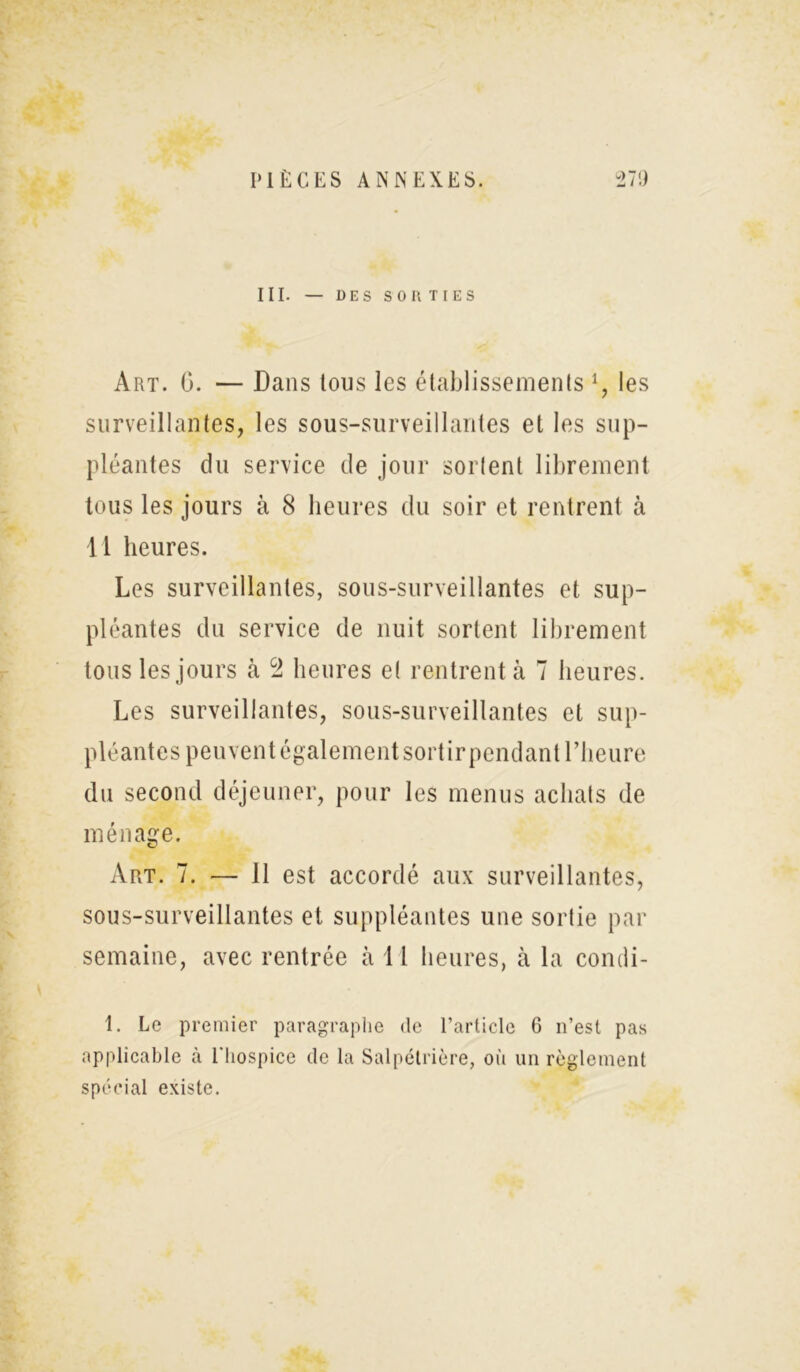 III. — DES SORTIES Art. G. — Dans tous les établissements *, les surveillantes, les sous-surveillantes et les sup- pléantes du service de jour sortent librement tous les jours à 8 heures du soir et rentrent à 11 heures. Les surveillantes, sous-surveillantes et sup- pléantes du service de nuit sortent librement tous les jours à 2 heures e( rentrent à 7 heures. Les surveillantes, sous-surveillantes et sup- pléantes peuvent également sortir pendant l’heure du second déjeuner, pour les menus achats de ménage. Art. 7. — 11 est accordé aux surveillantes, sous-surveillantes et suppléantes une sortie par semaine, avec rentrée à 11 heures, à la condi- 1. Le premier paragraphe de l’article 6 n’est pas applicable à l'hospice de la Salpétrière, où un règlement spécial existe.