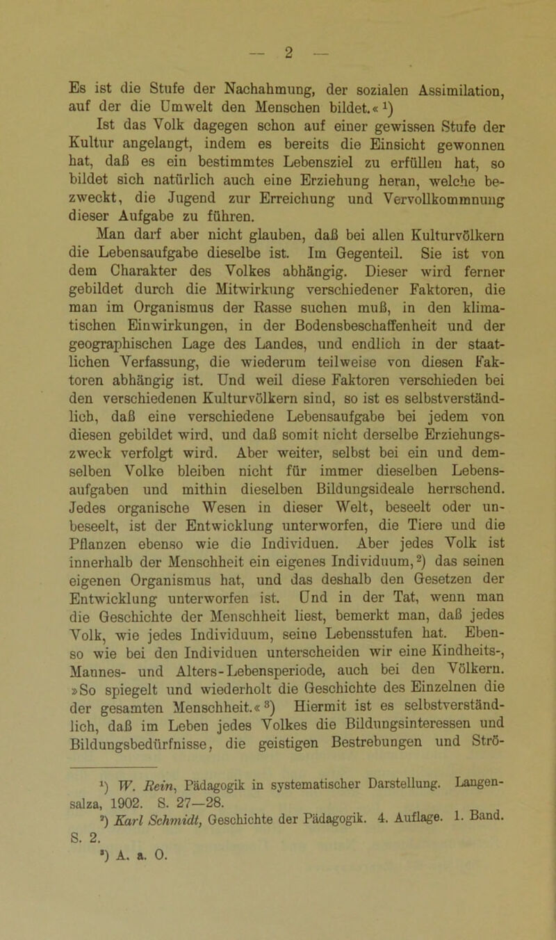 Es ist die Stufe der Nachahmung, der sozialen Assimilation, auf der die Cm weit den Menschen bildet.«1) Ist das Volk dagegen schon auf einer gewissen Stufe der Kultur angelangt, indem es bereits die Einsicht gewonnen hat, daß es ein bestimmtes Lebensziel zu erfüllen hat, so bildet sich natürlich auch eine Erziehung heran, welche be- zweckt, die Jugend zur Erreichung und Vervollkommnung dieser Aufgabe zu führen. Man darf aber nicht glauben, daß bei allen Kulturvölkern die Lebensaufgabe dieselbe ist. Im Gegenteil. Sie ist von dem Charakter des Volkes abhängig. Dieser wird ferner gebildet durch die Mitwirkung verschiedener Faktoren, die man im Organismus der Rasse suchen muß, in den klima- tischen Einwirkungen, in der Bodensbeschaffenheit und der geographischen Lage des Landes, und endlich in der staat- lichen Verfassung, die wiederum teilweise von diesen Fak- toren abhängig ist. Und weil diese Faktoren verschieden bei den verschiedenen Kulturvölkern sind, so ist es selbstverständ- lich, daß eine verschiedene Lebensaufgabe bei jedem von diesen gebildet wird, und daß somit nicht derselbe Erziehungs- zweck verfolgt wird. Aber weiter, selbst bei ein und dem- selben Volke bleiben nicht für immer dieselben Lebens- aufgaben und mithin dieselben Bildungsideale herrschend. Jedes organische Wesen in dieser Welt, beseelt oder un- beseelt, ist der Entwicklung unterworfen, die Tiere und die Pflanzen ebenso wie die Individuen. Aber jedes Volk ist innerhalb der Menschheit ein eigenes Individuum,2) das seinen eigenen Organismus hat, und das deshalb den Gesetzen der Entwicklung unterworfen ist. Ond in der Tat, wenn man die Geschichte der Menschheit liest, bemerkt man, daß jedes Volk, wie jedes Individuum, seine Lebensstufen hat. Eben- so wie bei den Individuen unterscheiden wir eine Kindheits-, Mannes- und Alters-Lebensperiode, auch bei den Völkern. »So spiegelt und wiederholt die Geschichte des Einzelnen die der gesamten Menschheit.«3) Hiermit ist es selbstverständ- lich, daß im Leben jedes Volkes die Bildungsinteressen und Bildungsbedürfnisse, die geistigen Bestrebungen und Strö- i) W. Rein, Pädagogik in systematischer Darstellung. Langen- salza, 1902. S. 27-28. ») Karl Schmidt, Geschichte der Pädagogik. 4. Auflage. 1. Band. S. 2. *) A. a. 0.