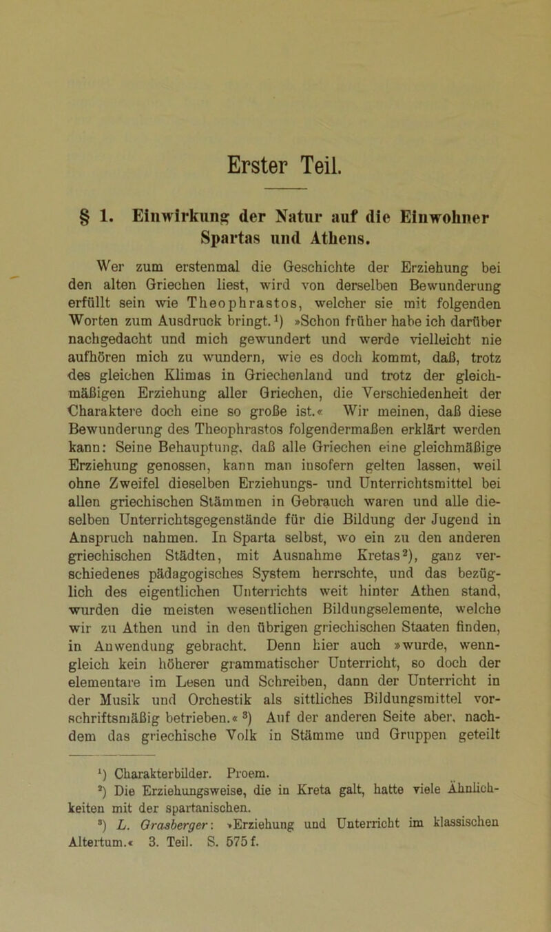 Erster Teil. § 1. Einwirkung der Natur auf die Einwohner Spartas und Athens. Wer zum erstenmal die Geschichte der Erziehung bei den alten Griechen liest, wird von derselben Bewunderung erfüllt sein wie Theophrastos, welcher sie mit folgenden Worten zum Ausdruck bringt.1) »Schon früher habe ich darüber nachgedacht und mich gewundert und werde vielleicht nie aufhören mich zu wundern, wie es doch kommt, daß, trotz des gleichen Klimas in Griechenland und trotz der gleich- mäßigen Erziehung aller Griechen, die Verschiedenheit der Charaktere doch eine so große ist.« Wir meinen, daß diese Bewunderung des Theophrastos folgendermaßen erklärt werden kann: Seine Behauptung, daß alle Griechen eine gleichmäßige Erziehung genossen, kann man insofern gelten lassen, weil ohne Zweifel dieselben Erziehungs- und Unterrichtsmittel bei allen griechischen Stämmen in Gebrauch waren und alle die- selben Unterrichtsgegenstände für die Bildung der Jugend in Anspruch nahmen. In Sparta selbst, wo ein zu den anderen griechischen Städten, mit Ausnahme Kretas2), ganz ver- schiedenes pädagogisches System herrschte, und das bezüg- lich des eigentlichen Unterrichts weit hinter Athen stand, wurden die meisten wesentlichen Bildungselemente, welche wrir zu Athen und in den übrigen griechischen Staaten finden, in Anwendung gebracht. Denn hier auch »wurde, wenn- gleich kein höherer grammatischer Unterricht, so doch der elementare im Lesen und Schreiben, dann der Unterricht in der Musik und Orchestik als sittliches Bildungsmittel vor- schriftsmäßig betrieben.«3) Auf der anderen Seite aber, nach- dem das griechische Volk in Stämme und Gruppen geteilt ‘) Charakterbilder. Proem. J) Die Erziehungsweise, die in Kreta galt, hatte viele Ähnlich- keiten mit der spartanischen. 3) L. Orasberger: »Erziehung und Unterricht im klassischen