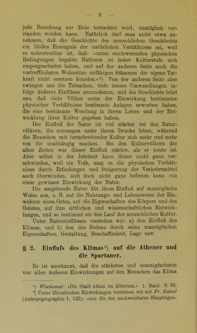 jede Beziehung zur Erde betrachtet wird, unmöglich ver- standen werden kann. Natürlich darf man nicht etwa an- nehmen, daß die Geschichte des menschlichen Geschlechts ein bloßes Erzeugnis der natürlichen Verhältnisse sei, weil es unbestreitbar ist, daß: »unter erschwerenden physischen Bedingungen begabte Nationen zu hoher Kulturstufe sich emporgearbeitet haben, und auf der anderen Seite auch die vortrefflichsten Wohnsitze unfähigen Stämmen die eigene Tat- kraft nicht ersetzen konnten.«1) Von der anderen Seite aber zwingen uns die Tatsachen, tiefe innere Umwandlungen in- folge äußerer Einflüsse anzunehmen, und die Geschichte lehrt uns, daß viele Völker unter der Einwirkung bestimmter physischer Verhältnisse bestimmte Anlagen erworben haben, die eine bestimmte Wendung in ihrem Leben und der Ent- wicklung ihrer Kultur gegeben haben. Der Einfluß der Natur ist viel stärker bei den Natur- völkern, die sozusagen unter ihrem Drucke leben, während die Menschen mit fortschreitender Kultur sich mehr und mehr von ihr unabhängig machen. Bei den Kulturvölkern der alten Zeiten war dieser Einfluß stärker, als er heute ist. Aber selbst in der Jetztzeit kann dieser nicht ganz ver- schwinden, weil ein Volk, mag es die physischen Verhält- nisse durch Erfindungen und Steigerung der Verkehrsmittel auch überwinden, sich doch nicht ganz befreien kann von einer gewissen Einwirkung der Natur. Die umgebende Natur übt ihren Einfluß auf mannigfache Weise aus, z. B. auf die Nahrungs- und Lebensweise der Ein- wohner eines Ortes, auf die Eigenschaften des Körpers und des Geistes, auf ihre sittlichen und wissenschaftlichen Entwick- lungen, und so bestimmt sie den Lauf der menschlichen Kultur. Unter Natureinflüssen verstehen wir: a) den Einfluß des Klimas, und b) den des Bodens durch seine mannigfachen Eigenschaften, Gestaltung, Beschaffenheit, Lage usw. § 2. Einflufs des Klimas2) auf die Athener und die Spartaner. Es ist anerkannt, daß die stärksten und mannigfachsten von allen äußeren Einwirkungen auf den Menschen das Klima *) Wachsmut: »Die Stadt Athen im Altertum.« 1. Band. S. 93. *) Unter klimatischen Einwirkungen verstehen wir mit Fr. Ratxel (Antropogeographie 1, 532): »nur die der nachweisbaren Haupteigen-