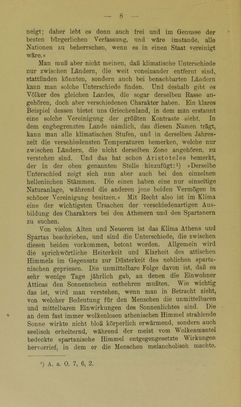neigt; daher lebt es denn auch frei und im Genüsse der besten bürgerlichen Verfassung, und wäre imstande, alle Nationen zu beherrschen, wenn es in einen Staat vereinigt wäre.« Man muß aber nicht meinen, daß klimatische Unterschiede nur zwischen Ländern, die weit voneinander entfernt sind, stattfinden könnten, sondern auch bei benachbarten Ländern kann man solche Unterschiede finden. Und deshalb gibt es Völker des gleichen Landes, die sogar derselben Rasse an- gehören, doch aber verschiedenen Charakter haben. Ein klares Beispiel dessen bietet uns Griechenland, in dem man erstaunt eine solche Vereinigung der größten Kontraste sieht. In dem engbegrenzten Lande nämlich, das diesen Namen trägt, kann man alle klimatischen Stufen, und in derselben Jahres- zeit die verschiedensten Temperaturen bemerken, welche nur zwischen Ländern, die nicht derselben Zone angehören, zu verstehen sind. Und das hat schon Aristoteles bemerkt, der in der oben genannten Stelle hinzufügt:1) »Derselbe Unterschied zeigt sich nun aber auch bei den einzelnen hellenischen Stämmen. Die einen haben eine nur einseitige Naturanlage, während die anderen jene beiden Vermögen in schöner Vereinigung besitzen.« Mit Recht also ist im Klima eine der wichtigsten Ursachen der verschiedenartigen Aus- bildung des Charakters bei den Athenern und den Spartanern zu suchen. Von vielen Alten und Neueren ist das Klima Athens und Spartas beschrieben, und sind die Unterschiede, die zwischen diesen beiden Vorkommen, betont worden. Allgemein wird die sprichwörtliche Heiterkeit und Klarheit des attischen Himmels im Gegensatz zur Düsterkeit des neblichen sparta- nischen gepriesen. Die unmittelbare Folge davon ist, daß es sehr wenige Tage jährlich gab, an denen die Einwohner Atticas den Sonnenschein entbehren mußten. Wie wichtig das ist, wird man verstehen, wenn man in Betracht zieht, von welcher Bedeutung für den Menschen die unmittelbaren und mittelbaren Einwirkungen des Sonnenlichtes sind. Die an dem fast immer wolkenlosen athenischen Himmel strahlende Sonne wirkte nicht bloß körperlich erwärmend, sondern auch seelisch erheiternd, während der meist vom Wolkenmantel bedeckte spartanische Himmel entgegengesetzte Wirkungen hervorrief, in dem er die Menschen melancholisch machte.