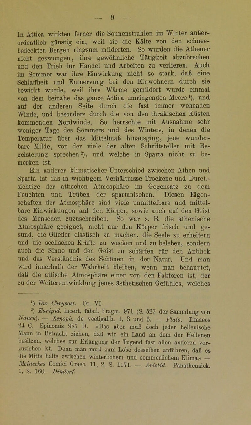 In Attica wirkten ferner die Sonnenstrahlen im Winter außer- ordentlich günstig ein, weil sie die Kälte von den schnee- bedeckten Bergen ringsum milderten. So wurden die Athener nicht gezwungen, ihre gewöhnliche Tätigkeit abzubrechen und den Trieb für Handel und Arbeiten zu verlieren. Auch im Sommer war ihre Einwirkung nicht so stark, daß eine Schlaffheit und Entnervung bei den Einwohnern durch sie bewirkt wurde, weil ihre Wärme gemildert wurde einmal von dem beinahe das ganze Attica umringenden Meere1), und auf der anderen Seite durch die fast immer wehenden Winde, und besonders durch die von den thrakischen Küsten kommenden Nordwinde. So herrschte mit Ausnahme sehr weniger Tage des Sommers und des Winters, in denen die Temperatur über das Mittelmaß hinausging, jene wunder- bare Milde, von der viele der alten Schriftsteller mit Be- geisterung sprechen2), und welche in Sparta nicht zu be- merken ist. Ein anderer klimatischer Unterschied zwischen Athen und Sparta ist das in wichtigem Verhältnisse Trockene und Durch- sichtige der attischen Atmosphäre im Gegensatz zu dem Feuchten und Trüben der spartanischen. Diesen Eigen- schaften der Atmosphäre sind viele unmittelbare und mittel- bare Einwirkungen auf den Körper, sowie auch auf den Geist des Menschen zuzuschreiben. So war z. B. die athenische Atmosphäre geeignet, nicht nur den Körper frisch und ge- sund, die Glieder elastisch zu machen, die Seele zu erheitern und die seelischen Kräfte zu wecken und zu beleben, sondern auch die Sinne und den Geist zu schärfen für den Anblick und das Verständnis des Schönen in der Natur. Und man wird innerhalb der Wahrheit bleiben, wenn man behauptet, daß die attische Atmosphäre einer von den Faktoren ist, der zu der Weiterentwicklung jenes ästhetischen Gefühles, welches ’) Dio Ghrysost. Or. VI. 2) Euripid. incert. fabul. Fragm. 971 (S. 527 der Sammlung von Nauck). — Xenoph. de vectigalib. 1, 3 und 6. — Plato. Timaeos 24 C. Epinomis 987 D. »Das aber muß doch jeder hellenische Mann in Betracht ziehen, daß wir ein Land an dem der Hellenen besitzen, welches zur Erlangung der Tugend fast allen anderen vor- zuziehen ist. Denn man muß zum Lobe desselben anführen, daß es die Mitte halte zwischen winterlichem und sommerlichem Klima.« — Meineckes Comici Graec. 11, 2, S. 1171. — Aristid. Panathenaick. 1, S. 160. Dindorf