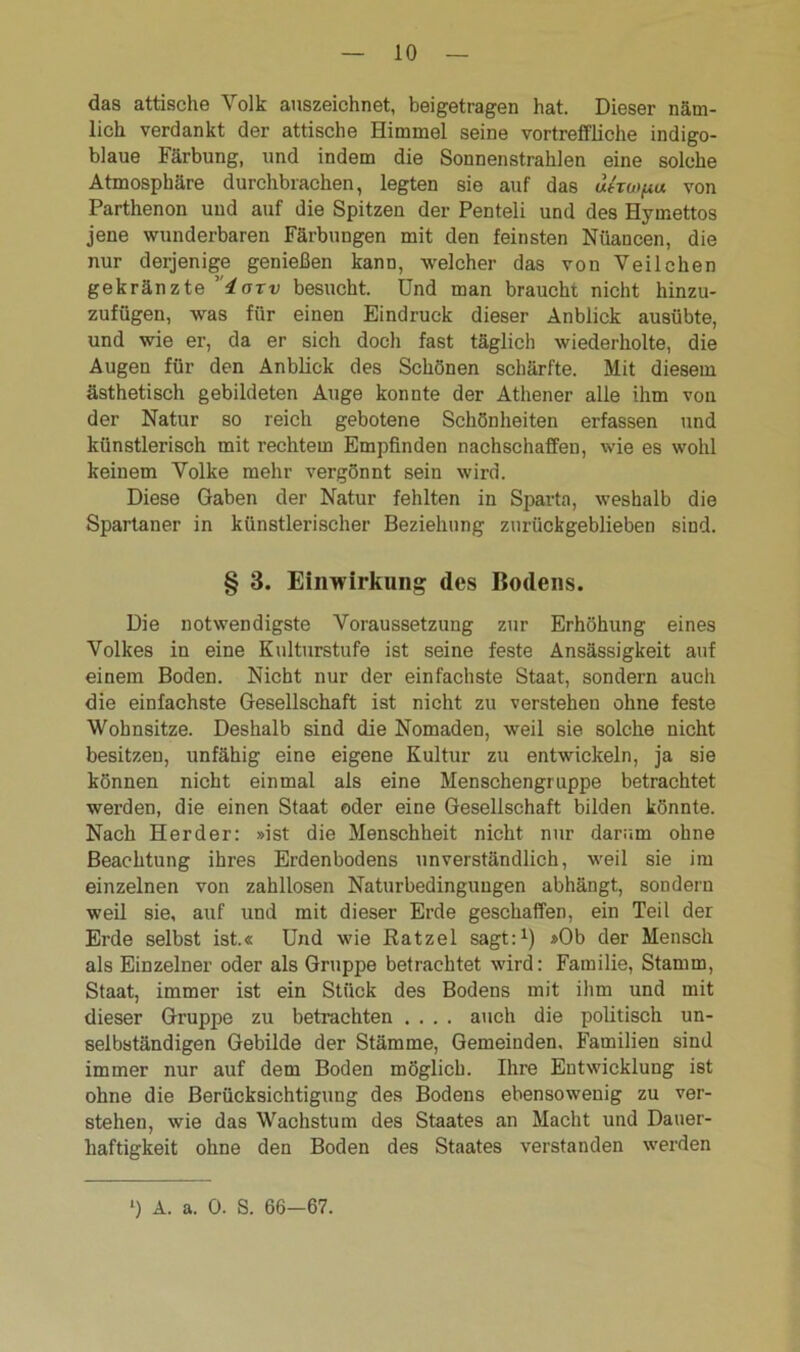 das attische Volk auszeichnet, beigetragen hat. Dieser näm- lich verdankt der attische Himmel seine vortreffliche indigo- blaue Färbung, und indem die Sonnenstrahlen eine solche Atmosphäre durchbrachen, legten sie auf das utTwpu von Parthenon und auf die Spitzen der Penteli und des Hymettos jene wunderbaren Färbungen mit den feinsten Nüancen, die nur derjenige genießen kann, welcher das von Veilchen gekränzte 4axv besucht. Und man braucht nicht hinzu- zufügen, was für einen Eindruck dieser Anblick ausübte, und wie er, da er sich doch fast täglich wiederholte, die Augen für den Anblick des Schönen schärfte. Mit diesem ästhetisch gebildeten Auge konnte der Athener alle ihm von der Natur so reich gebotene Schönheiten erfassen und künstlerisch mit rechtem Empfinden nachschaffen, wie es wohl keinem Volke mehr vergönnt sein wird. Diese Gaben der Natur fehlten in Sparta, weshalb die Spartaner in künstlerischer Beziehung zurückgeblieben sind. § 3. Einwirkung des Bodens. Die notwendigste Voraussetzung zur Erhöhung eines Volkes in eine Kulturstufe ist seine feste Ansässigkeit auf einem Boden. Nicht nur der einfachste Staat, sondern auch die einfachste Gesellschaft ist nicht zu verstehen ohne feste Wohnsitze. Deshalb sind die Nomaden, weil sie solche nicht besitzen, unfähig eine eigene Kultur zu entwickeln, ja sie können nicht einmal als eine Menschengruppe betrachtet werden, die einen Staat oder eine Gesellschaft bilden könnte. Nach Herder: »ist die Menschheit nicht nur darum ohne Beachtung ihres Erdenbodens unverständlich, weil sie im einzelnen von zahllosen Naturbedinguugen abhängt, sondern weil sie, auf und mit dieser Erde geschaffen, ein Teil der Erde selbst ist.« Und wie Ratzel sagt:1) »Ob der Mensch als Einzelner oder als Gruppe betrachtet wird: Familie, Stamm, Staat, immer ist ein Stück des Bodens mit ihm und mit dieser Gruppe zu betrachten .... auch die politisch un- selbständigen Gebilde der Stämme, Gemeinden, Familien sind immer nur auf dem Boden möglich. Ihre Entwicklung ist ohne die Berücksichtigung des Bodens ebensowenig zu ver- stehen, wie das Wachstum des Staates an Macht und Dauer- haftigkeit ohne den Boden des Staates verstanden werden