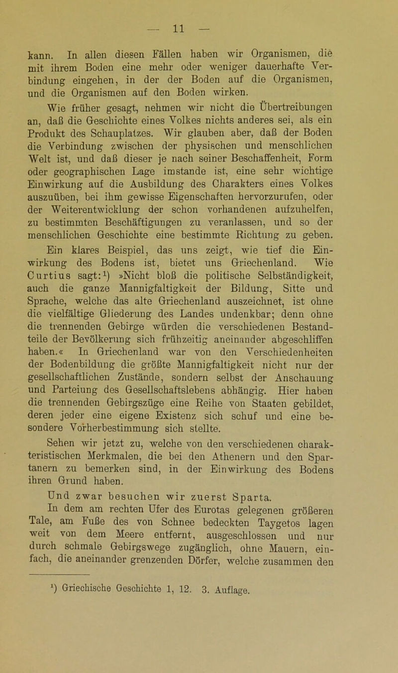 kann. In allen diesen Fällen haben wir Organismen, die mit ihrem Boden eine mehr oder weniger dauerhafte Ver- bindung eingehen, in der der Boden auf die Organismen, und die Organismen auf den Boden wirken. Wie früher gesagt, nehmen wir nicht die Übertreibungen an, daß die Geschichte eines Volkes nichts anderes sei, als ein Produkt des Schauplatzes. Wir glauben aber, daß der Boden die Verbindung zwischen der physischen und menschlichen Welt ist, und daß dieser je nach seiner Beschaffenheit, Form oder geographischen Lage imstande ist, eine sehr wichtige Einwirkung auf die Ausbildung des Charakters eines Volkes auszuüben, bei ihm gewisse Eigenschaften hervorzurufen, oder der Weiterentwicklung der schon vorhandenen aufzuhelfen, zu bestimmten Beschäftigungen zu veranlassen, und so der menschlichen Geschichte eine bestimmte Richtung zu geben. Ein klares Beispiel, das uns zeigt, wie tief die Ein- wirkung des Bodens ist, bietet uns Griechenland. Wie Curtius sagt:1) »Nicht bloß die politische Selbständigkeit, auch die ganze Mannigfaltigkeit der Bildung, Sitte und Sprache, welche das alte Griechenland auszeichnet, ist ohne die vielfältige Gliederung des Landes undenkbar; denn ohne die trennenden Gebirge würden die verschiedenen Bestand- teile der Bevölkerung sich frühzeitig aneinander abgeschliffen haben.« In Griechenland war von den Verschiedenheiten der Bodenbildung die größte Mannigfaltigkeit nicht nur der gesellschaftlichen Zustände, sondern selbst der Anschauung und Parteiung des Gesellschaftslebens abhängig. Hier haben die trennenden Gebirgszüge eine Reihe von Staaten gebildet, deren jeder eine eigene Existenz sich schuf und eine be- sondere Vorherbestimmung sich stellte. Sehen wir jetzt zu, welche von den verschiedenen charak- teristischen Merkmalen, die bei den Athenern und den Spar- tanern zu bemerken sind, in der Einwirkung des Bodens ihren Grund haben. Und zwar besuchen wir zuerst Sparta. In dem am rechten Ufer des Eurotas gelegenen größeren Tale, am Buße des von Schnee bedeckten Taygetos lagen weit von dem Meere entfernt, ausgeschlossen und nur durch schmale Gebirgswege zugänglich, ohne Mauern, ein- fach, die aneinander grenzenden Dörfer, welche zusammen den ') Griechische Geschichte 1, 12. 3. Auflage.