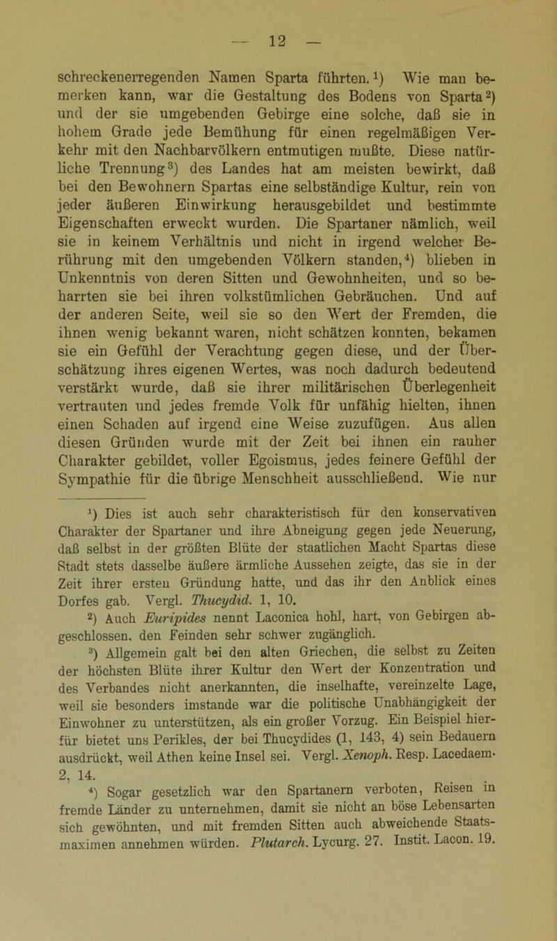 schreckenerregenden Namen Sparta führten,J) Wie man be- merken kann, war die Gestaltung des Bodens von Sparta* 2) und der sie umgebenden Gebirge eine solche, daß sie in hohem Grade jede Bemühung für einen regelmäßigen Ver- kehr mit den Nachbarvölkern entmutigen mußte. Diese natür- liche Trennung3) des Landes hat am meisten bewirkt, daß bei den Bewohnern Spartas eine selbständige Kultur, rein von jeder äußeren Einwirkung herausgebildet und bestimmte Eigenschaften erweckt wurden. Die Spartaner nämlich, weil sie in keinem Verhältnis und nicht in irgend welcher Be- rührung mit den umgebenden Völkern standen,4) blieben in Unkenntnis von deren Sitten und Gewohnheiten, und so be- harrten sie bei ihren volkstümlichen Gebräuchen. Und auf der anderen Seite, weil sie so den Wert der Fremden, die ihnen wenig bekannt waren, nicht schätzen konnten, bekamen sie ein Gefühl der Verachtung gegen diese, und der Über- schätzung ihres eigenen Wertes, was noch dadurch bedeutend verstärkt wurde, daß sie ihrer militärischen Überlegenheit vertrauten und jedes fremde Volk für unfähig hielten, ihnen einen Schaden auf irgend eine Weise zuzufügen. Aus allen diesen Gründen wurde mit der Zeit bei ihnen ein rauher Charakter gebildet, voller Egoismus, jedes feinere Gefühl der Sympathie für die übrige Menschheit ausschließend. Wie nur J) Dies ist auch sehr charakteristisch für den konservativen Charakter der Spartaner und ihre Abneigung gegen jede Neuerung, daß selbst in der größten Blüte der staatlichen Macht Spartas diese Stadt stets dasselbe äußere ärmliche Aussehen zeigte, das sie in der Zeit ihrer ersten Gründung hatte, und das ihr den Anblick eines Dorfes gab. Vergl. Thucydid. 1, 10. 2) Auch Euripides nennt Laconica hohl, hart, von Gebirgen ab- geschlossen. den Feinden sehr schwer zugänglich. 3) Allgemein galt bei den alten Griechen, die selbst zu Zeiten der höchsten Blüte ihrer Kultur den Wert der Konzentration und des Verbandes nicht anerkannten, die inselhafte, vereinzelte Lage, weil sie besonders imstande war die politische Unabhängigkeit der Einwohner zu unterstützen, als ein großer Vorzug. Ein Beispiel hier- für bietet uns Perikies, der bei Thucydides (1, 143, 4) sein Bedauern ausdrückt, weil Athen keine Insel sei. Vergl. Xenoph. Resp. Lacedaem- 2, 14. *) Sogar gesetzlich war den Spartanern verboten, Reisen in fremde Länder zu unternehmen, damit sie nicht an böse Lebensarten sich gewöhnten, und mit fremden Sitten auch abweichende Staats- maximen annehmen würden. Plutarch. Lycurg. 27. Instit. Lacon. 19.