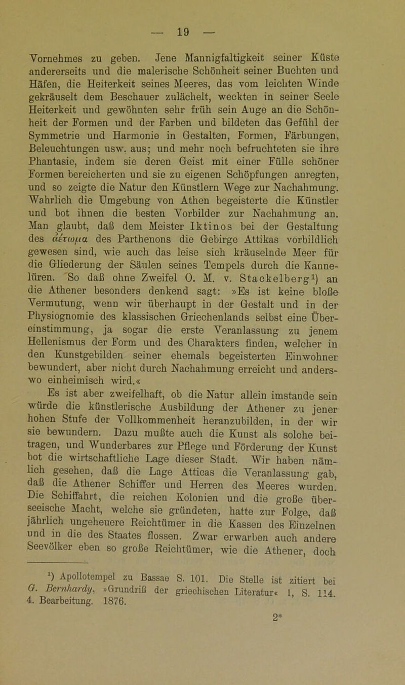 Vornehmes zu geben. Jene Mannigfaltigkeit seiner Küste andererseits und die malerische Schönheit seiner Buchten und Häfen, die Heiterkeit seines Meeres, das vom leichten Winde gekräuselt dem Beschauer zulächelt, weckten in seiner Seele Heiterkeit und gewöhnten sehr früh sein Auge an die Schön- heit der Formen und der Farben und bildeten das Gefühl der Symmetrie und Harmonie in Gestalten, Formen, Färbungen, Beleuchtungen usw. aus; und mehr noch befruchteten sie ihre Phantasie, indem sie deren Geist mit einer Fülle schöner Formen bereicherten und sie zu eigenen Schöpfungen anregten, und so zeigte die Natur den Künstlern Wege zur Nachahmung. Wahrlich die Umgebung von Athen begeisterte die Künstler und bot ihnen die besten Vorbilder zur Nachahmung an. Man glaubt, daß dem Meister Iktinos bei der Gestaltung des utTwua des Parthenons die Gebirge Attikas vorbildlich gewesen sind, wie auch das leise sich kräuselnde Meer für die Gliederung der Säulen seines Tempels durch die Kanne- liiren. So daß ohne Zweifel 0. M. v. Stackeiberg1) an die Athener besonders denkend sagt: »Es ist keine bloße Vermutung, wenn wir überhaupt in der Gestalt und in der Physiognomie des klassischen Griechenlands selbst eine Über- einstimmung, ja sogar die erste Veranlassung zu jenem Hellenismus der Form und des Charakters finden, welcher in den Kunstgebilden seiner ehemals begeisterten Einwohner bewundert, aber nicht durch Nachahmung erreicht und anders- wo einheimisch wird.« Es ist aber zweifelhaft, ob die Natur allein imstande sein würde die künstlerische Ausbildung der Athener zu jener hohen Stufe der Vollkommenheit heranzubilden, in der wir sie bewundern. Dazu mußte auch die Kunst als solche bei- tragen, und Wunderbares zur Pflege und Förderung der Kunst bot die wirtschaftliche Lage dieser Stadt. Wir haben näm- lich gesehen, daß die Lage Atticas die Veranlassung gab, daß die Athener Schiffer und Herren des Meeres wurden! Die Schiffahrt, die reichen Kolonien und die große über- seeische Macht, welche sie gründeten, hatte zur Folge, daß jährlich ungeheuere Reichtümer in die Kassen des Einzelnen und in die des Staates flössen. Zwar erwarben auch andere Seevölker eben so große Reichtümer, wie die Athener, doch ‘) Apollotempel zu Bassae S. 101. Die Stelle ist zitiert bei 0. Bernhardy, »Grundriß der griechischen Literatur« 1, S. 114. 4. Bearbeitung. 1876. 2*