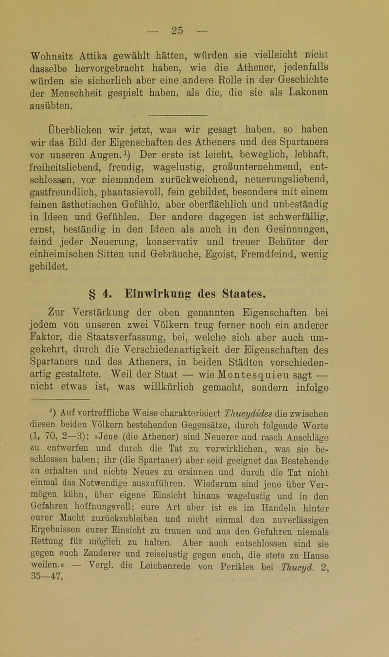 Wohnsitz Attika gewählt hätten, würden sie vielleicht nicht dasselbe hervorgebracht haben, wie die Athener, jedenfalls würden sie sicherlich aber eine andere Rolle in der Geschichte der Menschheit gespielt haben, als die, die sie als Lakonen aasübten. Überblicken wir jetzt, was wir gesagt haben, so haben wir das Bild der Eigenschaften des Atheners und des Spartaners vor unseren Augen.1) Der erste ist leicht, beweglich, lebhaft, freiheitsliebend, freudig, wagelustig, großunternehmend, ent- schlossen, vor niemandem zurückweichend, neuerungsliebend, gastfreundlich, pkantasievoU, fein gebildet, besonders mit einem feinen ästhetischen Gefühle, aber oberflächlich und unbeständig in Ideen und Gefühlen. Der andere dagegen ist schwerfällig, ernst, beständig in den Ideen als auch in den Gesinnungen, feind jeder Neuerung, konservativ und treuer Behüter der einheimischen Sitten und Gebräuche, Egoist, Fremdfeind, wenig gebildet. § 4. Einwirkung des Staates. Zur Verstärkung der oben genannten Eigenschaften bei jedem von unseren zwei Völkern trug ferner noch ein anderer Faktor, die Staatsverfassung, bei, welche sich aber auch um- gekehrt, durch die Verschiedenartigkeit der Eigenschaften des Spartaners und des Atheners, in beiden Städten verschieden- artig gestaltete. Weil der Staat — wie Montesquieu sagt — nicht etwas ist, was willkürlich gemacht, sondern infolge *) Auf vortreffliche Weise charakterisiert Thucydides die zwischen diesen beiden Völkern bestehenden Gegensätze, durch folgende Worte (1, 70, 2—3): »Jene (die Athener) sind Neuerer und rasch Anschläge zu entwerfen und durch die Tat zu verwirklichen, was sie be- schlossen haben; ihr (die Spartaner) aber seid geeignet das Bestehende zu erhalten und nichts Neues zu ersinnen und durch die Tat nicht einmal das Notwendige auszuführen. Wiederum sind jene über Ver- mögen kühn, über eigene Einsicht hinaus wagelustig und in den Gefahren hoffnungsvoll; eure Art aber ist es im Handeln hinter eurer Macht zurückzubleiben und nicht einmal den zuverlässigen Ergebnissen eurer Einsicht zu trauen und aus den Gefahren niemals Rettung für möglich zu halten. Aber auch entschlossen sind sie gegen euch Zauderer und reiselustig gegen euch, die stets zu Hause weilen.« — Vergl. die Leichenrede von Perikies bei Thucud. 2, 35—47.