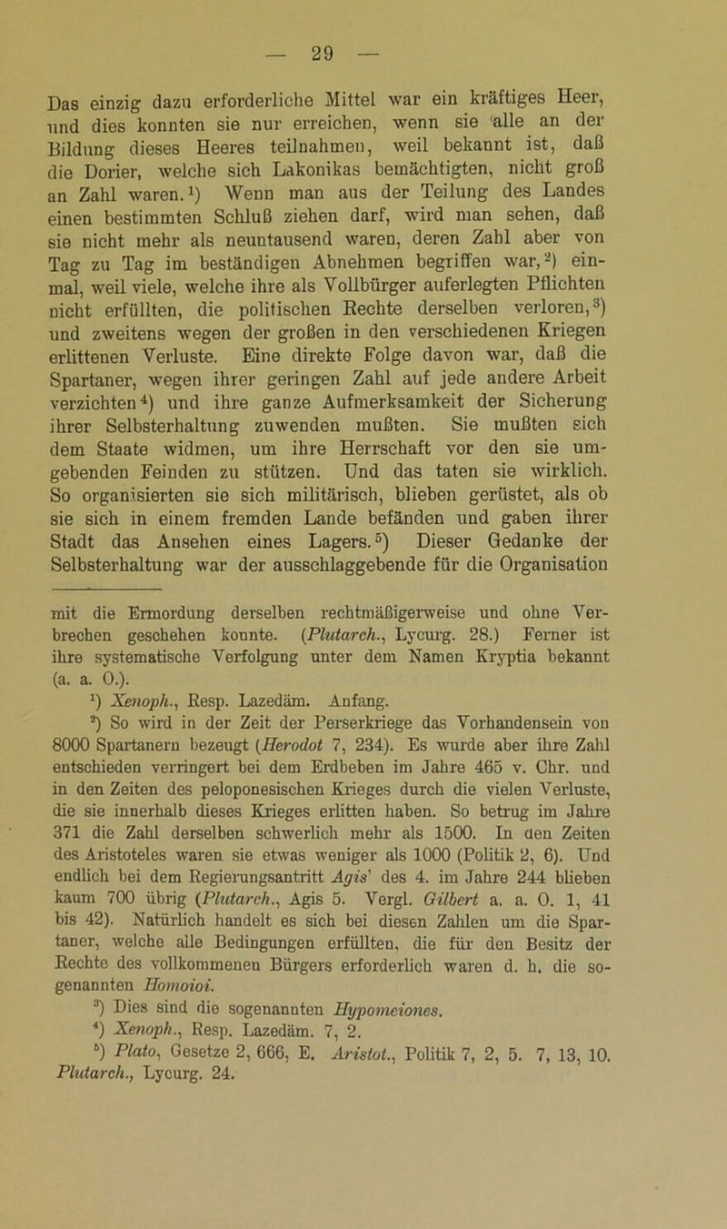 Das einzig dazu erforderliche Mittel war ein kräftiges Heer, und dies konnten sie nur erreichen, wenn sie alle an der Bildung dieses Heeres teilnahmen, weil bekannt ist, daß die Dorier, welche sich Lakonikas bemächtigten, nicht groß an Zahl waren.1) Wenn man aus der Teilung des Landes einen bestimmten Schluß ziehen darf, wird man sehen, daß sie nicht mehr als neuntausend waren, deren Zahl aber von Tag zu Tag im beständigen Abnehmen begriffen war,2) ein- mal, weil viele, welche ihre als Vollbürger auferlegten Pflichten nicht erfüllten, die politischen Rechte derselben verloren,3) und zweitens wegen der großen in den verschiedenen Kriegen erlittenen Verluste. Eine direkte Folge davon war, daß die Spartaner, wegen ihrer geringen Zahl auf jede andere Arbeit verzichten4) und ihre ganze Aufmerksamkeit der Sicherung ihrer Selbsterhaltung zuwenden mußten. Sie mußten sich dem Staate widmen, um ihre Herrschaft vor den sie um- gebenden Feinden zu stützen. Und das taten sie wirklich. So organisierten sie sich militärisch, blieben gerüstet, als ob sie sich in einem fremden Lande befänden und gaben ihrer Stadt das Ansehen eines Lagers.5) Dieser Gedanke der Selbsterhaltung war der ausschlaggebende für die Organisation mit die Ermordung derselben rechtmäßigerweise und ohne Ver- brechen geschehen konnte. (.Plutarch., Lycurg. 28.) Ferner ist ihre systematische Verfolgung unter dem Namen Kryptia bekannt (a. a. 0.). *) Xenoph., Resp. Lazedäm. Anfang. 2) So wird in der Zeit der Perserkriege das Vorhandensein von 8000 Spartanern bezeugt (Herodot 7, 234). Es wurde aber ihre Zahl entschieden verringert bei dem Erdbeben im Jahre 465 v. Chr. und in den Zeiten des peloponesischen Krieges durch die vielen Verluste, die sie innerhalb dieses Krieges erlitten haben. So betrug im Jahre 371 die Zahl derselben schwerlich mehr als 1500. In den Zeiten des Aristoteles waren sie etwas weniger als 1000 (Politik 2, 6). Und endlich bei dem Regierungsantritt Agis' des 4. im Jahre 244 blieben kaum 700 übrig (Plutarch., Agis 5. Vergl. Gilbert a. a. 0. 1, 41 bis 42). Natürlich handelt es sich bei diesen Zahlen um die Spar- taner, welche aile Bedingungen erfüllten, die für den Besitz der Rechte des vollkommenen Bürgers erforderlich waren d. h. die so- genannten Homoioi. 3) Dies sind die sogenannten Hypomeiones. 4) Xenoph., Resp. Lazedäm. 7, 2. “) Plato, Gesetze 2, 666, E. Iristot, Politik 7, 2, 5. 7, 13, 10. Plutarch., Lycurg. 24.