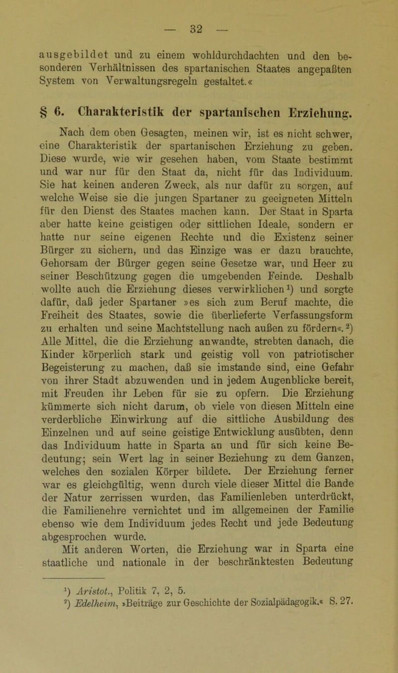 ausgebildet und zu einem wohldurchdachten und den be- sonderen Verhältnissen des spartanischen Staates angepaßten System von Verwaltungsregeln gestaltet.« § 6. Charakteristik der spartanischen Erziehung. Nach dem oben Gesagten, meinen wir, ist es nicht schwer, eine Charakteristik der spartanischen Erziehung zu geben. Diese wurde, wie wir gesehen haben, vom Staate bestimmt und war nur für den Staat da, nicht für das Individuum. Sie hat keinen anderen Zweck, als nur dafür zu sorgen, auf welche Weise sie die jungen Spartaner zu geeigneten Mitteln für den Dienst des Staates machen kann. Der Staat in Sparta aber hatte keine geistigen oder sittlichen Ideale, sondern er hatte nur seine eigenen Rechte und die Existenz seiner Bürger zu sichern, und das Einzige was er dazu brauchte, Gehorsam der Bürger gegen seine Gesetze war, und Heer zu seiner Beschützung gegen die umgebenden Feinde. Deshalb wollte auch die Erziehung dieses verwirklichen1) und sorgte dafür, daß jeder Spaitaner »es sich zum Beruf machte, die Freiheit des Staates, sowie die überlieferte Verfassungsform zu erhalten und seine Machtstellung nach außen zu fördern«.2) Alle Mittel, die die Erziehung anwandte, strebten danach, die Kinder körperlich stark und geistig voll von patriotischer Begeisterung zu machen, daß sie imstande sind, eine Gefahr von ihrer Stadt abzuwenden und in jedem Augenblicke bereit, mit Freuden ihr Leben für sie zu opfern. Die Erziehung kümmerte sich nicht darum, ob viele von diesen Mitteln eine verderbliche Einwirkung auf die sittliche Ausbildung des Einzelnen und auf seine geistige Entwicklung ausübten, denn das Individuum hatte in Sparta an und für sich keine Be- deutung; sein Wert lag in seiner Beziehung zu dem Ganzen, welches den sozialen Körper bildete. Der Erziehung ferner war es gleichgültig, wenn durch viele dieser Mittel die Bande der Natur zerrissen wurden, das Familienleben unterdrückt, die Familienehre vernichtet und im allgemeinen der Familie ebenso wie dem Individuum jedes Recht und jede Bedeutung abgesprochen wurde. Mit anderen Worten, die Erziehung war in Sparta eine staatliche und nationale in der beschränktesten Bedeutung *) Aristot., Politik 7, 2, 5. 2) Edelheim, »Beiträge zur Geschichte der Sozialpädagogik.« S. 27.