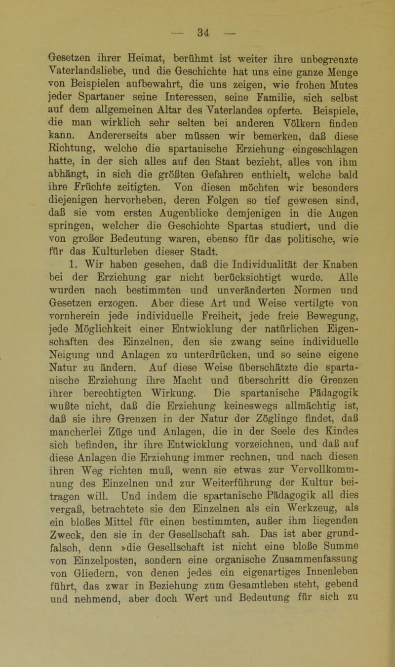 Gesetzen ihrer Heimat, berühmt ist weiter ihre unbegrenzte Vaterlandsliebe, und die Geschichte hat uns eine ganze Menge von Beispielen aufbewahrt, die uns zeigen, wie frohen Mutes jeder Spartaner seine Interessen, seine Familie, sich selbst auf dem allgemeinen Altar des Vaterlandes opferte. Beispiele, die man wirklich sehr selten bei anderen Völkern finden kann. Andererseits aber müssen wir bemerken, daß diese Richtung, welche die spartanische Erziehung eingeschlagen hatte, in der sich alles auf den Staat bezieht, alles von ihm abhängt, in sich die größten Gefahren enthielt, welche bald ihre Früchte zeitigten. Von diesen möchten wir besonders diejenigen hervorheben, deren Folgen so tief gewesen sind, daß sie vom ersten Augenblicke demjenigen in die Augen springen, welcher die Geschichte Spartas studiert, und die von großer Bedeutung waren, ebenso für das politische, wie für das Kulturleben dieser Stadt. 1. Wir haben gesehen, daß die Individualität der Knaben bei der Erziehung gar nicht berücksichtigt wurde. Alle wurden nach bestimmten und unveränderten Normen und Gesetzen erzogen. Aber diese Art und Weise vertilgte von vornherein jede individuelle Freiheit, jede freie Bewegung, jede Möglichkeit einer Entwicklung der natürlichen Eigen- schaften des Einzelnen, den sie zwang seine individuelle Neigung und Anlagen zu unterdrücken, und so seine eigene Natur zu ändern. Auf diese Weise überschätzte die sparta- nische Erziehung ihre Macht und überschritt die Grenzen ihrer berechtigten Wirkung. Die spartanische Pädagogik wußte nicht, daß die Erziehung keineswegs allmächtig ist, daß sie ihre Grenzen in der Natur der Zöglinge findet, daß mancherlei Züge und Anlagen, die in der Seele des Kindes sich befinden, ihr ihre Entwicklung vorzeichnen, und daß auf diese Anlagen die Erziehung immer rechnen, und nach diesen ihren Weg richten muß, wenn sie etwas zur Vervollkomm- nung des Einzelnen und zur Weiterführung der Kultur bei- tragen will. Und indem die spartanische Pädagogik all dies vergaß, betrachtete sie den Einzelnen als ein Werkzeug, als ein bloßes Mittel für einen bestimmten, außer ihm liegenden Zweck, den sie in der Gesellschaft sah. Das ist aber grund- falsch, denn »die Gesellschaft ist nicht eine bloße Summe von Einzelposten, sondern eine organische Zusammenfassung von Gliedern, von denen jedes ein eigenartiges Innenleben führt, das zwar in Beziehung zum Gesamtleben steht, gebend und nehmend, aber doch Wert und Bedeutung für sich zu